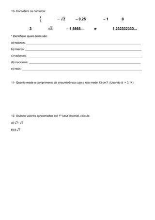 10- Considere os números:
√ – 0,25 – 1 0
3 √ – 1,6666... 1,232332333...
* Identifique quais deles são:
a) naturais: ________________________________________________________________________
b) inteiros: _________________________________________________________________________
c) racionais: ________________________________________________________________________
d) irracionais: ______________________________________________________________________
e) reais: ___________________________________________________________________________
11- Quanto mede o comprimento da circunferência cujo o raio mede 13 cm? (Usando = 3,14)
12- Usando valores aproximados até 1ª casa decimal, calcule:
a) √ √
b) 8.√
 