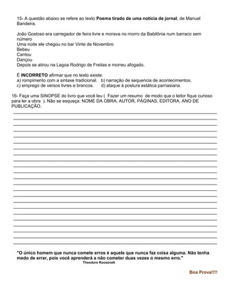 15- A questão abaixo se refere ao texto Poema tirado de uma notícia de jornal, de Manuel
Bandeira.
João Gostoso era carregador de feira livre e morava no morro da Babilônia num barraco sem
número
Uma noite ele chegou no bar Vinte de Novembro
Bebeu
Cantou
Dançou
Depois se atirou na Lagoa Rodrigo de Freitas e morreu afogado.
É INCORRETO afirmar que no texto existe:
a) rompimento com a sintaxe tradicional. b) narração de sequencia de acontecimentos.
c) emprego de versos livres e brancos. d) ataque à postura estática parnasiana.
16- Faça uma SINOPSE do livro que você leu ( Fazer um resumo de modo que o leitor fique curioso
para ler a obra ). Não se esqueça: NOME DA OBRA, AUTOR, PÁGINAS, EDITORA, ANO DE
PUBLICAÇÃO.
__________________________________________________________________________________
__________________________________________________________________________________
__________________________________________________________________________________
__________________________________________________________________________________
__________________________________________________________________________________
__________________________________________________________________________________
__________________________________________________________________________________
__________________________________________________________________________________
__________________________________________________________________________________
__________________________________________________________________________________
__________________________________________________________________________________
__________________________________________________________________________________
__________________________________________________________________________________
__________________________________________________________________________________
__________________________________________________________________________________
__________________________________________________________________________________
__________________________________________________________________________________
__________________________________________________________________________________
__________________________________________________________________________________
__________________________________________________________________________________
__________________________________________________________________________________
__________________________________________________________________________________
__________________________________________________________________________________
"O único homem que nunca comete erros é aquele que nunca faz coisa alguma. Não tenha
medo de errar, pois você aprenderá a não cometer duas vezes o mesmo erro."
Theodore Roosevelt
Boa Prova!!!!
 
