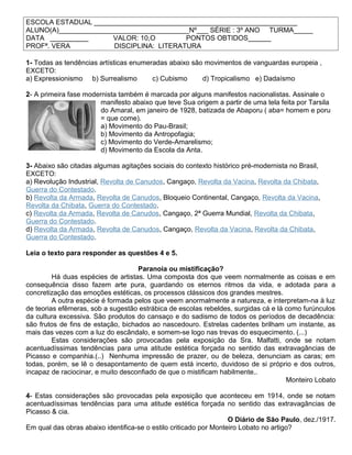 ESCOLA ESTADUAL _____________________________________________________
ALUNO(A)__________________________________Nº___ SÉRIE : 3º ANO TURMA_____
DATA __________ VALOR: 10,O PONTOS OBTIDOS______
PROFª. VERA DISCIPLINA: LITERATURA
1- Todas as tendências artísticas enumeradas abaixo são movimentos de vanguardas europeia ,
EXCETO:
a) Expressionismo b) Surrealismo c) Cubismo d) Tropicalismo e) Dadaísmo
2- A primeira fase modernista também é marcada por alguns manifestos nacionalistas. Assinale o
manifesto abaixo que teve Sua origem a partir de uma tela feita por Tarsila
do Amaral, em janeiro de 1928, batizada de Abaporu ( aba= homem e poru
= que come).
a) Movimento do Pau-Brasil;
b) Movimento da Antropofagia;
c) Movimento do Verde-Amarelismo;
d) Movimento da Escola da Anta.
3- Abaixo são citadas algumas agitações sociais do contexto histórico pré-modernista no Brasil,
EXCETO:
a) Revolução Industrial, Revolta de Canudos, Cangaço, Revolta da Vacina, Revolta da Chibata,
Guerra do Contestado.
b) Revolta da Armada, Revolta de Canudos, Bloqueio Continental, Cangaço, Revolta da Vacina,
Revolta da Chibata, Guerra do Contestado.
c) Revolta da Armada, Revolta de Canudos, Cangaço, 2ª Guerra Mundial, Revolta da Chibata,
Guerra do Contestado.
d) Revolta da Armada, Revolta de Canudos, Cangaço, Revolta da Vacina, Revolta da Chibata,
Guerra do Contestado.
Leia o texto para responder as questões 4 e 5.
Paranoia ou mistificação?
Há duas espécies de artistas. Uma composta dos que veem normalmente as coisas e em
consequência disso fazem arte pura, guardando os eternos ritmos da vida, e adotada para a
concretização das emoções estéticas, os processos clássicos dos grandes mestres.
A outra espécie é formada pelos que veem anormalmente a natureza, e interpretam-na à luz
de teorias efêmeras, sob a sugestão estrábica de escolas rebeldes, surgidas cá e lá como furúnculos
da cultura excessiva. São produtos do cansaço e do sadismo de todos os períodos de decadência:
são frutos de fins de estação, bichados ao nascedouro. Estrelas cadentes brilham um instante, as
mais das vezes com a luz do escândalo, e somem-se logo nas trevas do esquecimento. (...)
Estas considerações são provocadas pela exposição da Sra. Malfatti, onde se notam
acentuadíssimas tendências para uma atitude estética forçada no sentido das extravagâncias de
Picasso e companhia.(..) Nenhuma impressão de prazer, ou de beleza, denunciam as caras; em
todas, porém, se lê o desapontamento de quem está incerto, duvidoso de si próprio e dos outros,
incapaz de raciocinar, e muito desconfiado de que o mistificam habilmente..
Monteiro Lobato
4- Estas considerações são provocadas pela exposição que aconteceu em 1914, onde se notam
acentuadíssimas tendências para uma atitude estética forçada no sentido das extravagâncias de
Picasso & cia.
O Diário de São Paulo, dez./1917.
Em qual das obras abaixo identifica-se o estilo criticado por Monteiro Lobato no artigo?
 