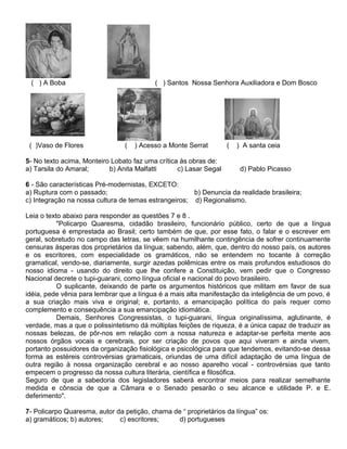 ( ) A Boba ( ) Santos Nossa Senhora Auxiliadora e Dom Bosco
( )Vaso de Flores ( ) Acesso a Monte Serrat ( ) A santa ceia
5- No texto acima, Monteiro Lobato faz uma crítica às obras de:
a) Tarsila do Amaral; b) Anita Malfatti c) Lasar Segal d) Pablo Picasso
6 - São características Pré-modernistas, EXCETO:
a) Ruptura com o passado; b) Denuncia da realidade brasileira;
c) Integração na nossa cultura de temas estrangeiros; d) Regionalismo.
Leia o texto abaixo para responder as questões 7 e 8 .
"Policarpo Quaresma, cidadão brasileiro, funcionário público, certo de que a língua
portuguesa é emprestada ao Brasil; certo também de que, por esse fato, o falar e o escrever em
geral, sobretudo no campo das letras, se vêem na humilhante contingência de sofrer continuamente
censuras ásperas dos proprietários da língua; sabendo, além, que, dentro do nosso país, os autores
e os escritores, com especialidade os gramáticos, não se entendem no tocante à correção
gramatical, vendo-se, diariamente, surgir azedas polêmicas entre os mais profundos estudiosos do
nosso idioma - usando do direito que lhe confere a Constituição, vem pedir que o Congresso
Nacional decrete o tupi-guarani, como língua oficial e nacional do povo brasileiro.
O suplicante, deixando de parte os argumentos históricos que militam em favor de sua
idéia, pede vênia para lembrar que a língua é a mais alta manifestação da inteligência de um povo, é
a sua criação mais viva e original; e, portanto, a emancipação política do país requer como
complemento e consequência a sua emancipação idiomática.
Demais, Senhores Congressistas, o tupi-guarani, língua originalíssima, aglutinante, é
verdade, mas a que o polissintetismo dá múltiplas feições de riqueza, é a única capaz de traduzir as
nossas belezas, de pôr-nos em relação com a nossa natureza e adaptar-se perfeita mente aos
nossos órgãos vocais e cerebrais, por ser criação de povos que aqui viveram e ainda vivem,
portanto possuidores da organização fisiológica e psicológica para que tendemos, evitando-se dessa
forma as estéreis controvérsias gramaticais, oriundas de uma difícil adaptação de uma língua de
outra região à nossa organização cerebral e ao nosso aparelho vocal - controvérsias que tanto
empecem o progresso da nossa cultura literária, científica e filosófica.
Seguro de que a sabedoria dos legisladores saberá encontrar meios para realizar semelhante
medida e cônscia de que a Câmara e o Senado pesarão o seu alcance e utilidade P. e E.
deferimento".
7- Policarpo Quaresma, autor da petição, chama de “ proprietários da língua” os:
a) gramáticos; b) autores; c) escritores; d) portugueses
 