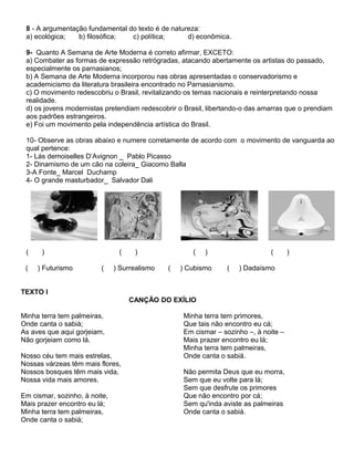 8 - A argumentação fundamental do texto é de natureza:
a) ecológica; b) filosófica; c) política; d) econômica.
9- Quanto A Semana de Arte Moderna é correto afirmar, EXCETO:
a) Combater as formas de expressão retrógradas, atacando abertamente os artistas do passado,
especialmente os parnasianos;
b) A Semana de Arte Moderna incorporou nas obras apresentadas o conservadorismo e
academicismo da literatura brasileira encontrado no Parnasianismo.
c) O movimento redescobriu o Brasil, revitalizando os temas nacionais e reinterpretando nossa
realidade.
d) os jovens modernistas pretendiam redescobrir o Brasil, libertando-o das amarras que o prendiam
aos padrões estrangeiros.
e) Foi um movimento pela independência artística do Brasil.
10- Observe as obras abaixo e numere corretamente de acordo com o movimento de vanguarda ao
qual pertence:
1- Lás demoiselles D’Avignon _ Pablo Picasso
2- Dinamismo de um cão na coleira_ Giacomo Balla
3-A Fonte_ Marcel Duchamp
4- O grande masturbador_ Salvador Dali
( ) ( ) ( ) ( )
( ) Futurismo ( ) Surrealismo ( ) Cubismo ( ) Dadaísmo
TEXTO I
CANÇÃO DO EXÍLIO
Minha terra tem palmeiras,
Onde canta o sabiá;
As aves que aqui gorjeiam,
Não gorjeiam como lá.
Nosso céu tem mais estrelas,
Nossas várzeas têm mais flores,
Nossos bosques têm mais vida,
Nossa vida mais amores.
Em cismar, sozinho, à noite,
Mais prazer encontro eu lá;
Minha terra tem palmeiras,
Onde canta o sabiá;
Minha terra tem primores,
Que tais não encontro eu cá;
Em cismar – sozinho –, à noite –
Mais prazer encontro eu lá;
Minha terra tem palmeiras,
Onde canta o sabiá.
Não permita Deus que eu morra,
Sem que eu volte para lá;
Sem que desfrute os primores
Que não encontro por cá;
Sem qu'inda aviste as palmeiras
Onde canta o sabiá.
 