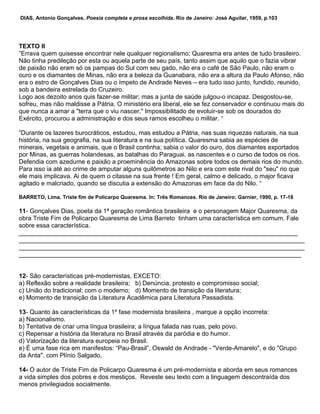 DIAS, Antonio Gonçalves. Poesia completa e prosa escolhida. Rio de Janeiro: José Aguilar, 1959, p.103
TEXTO II
”Errava quem quisesse encontrar nele qualquer regionalismo; Quaresma era antes de tudo brasileiro.
Não tinha predileção por esta ou aquela parte de seu país, tanto assim que aquilo que o fazia vibrar
de paixão não eram só os pampas do Sul com seu gado, não era o café de São Paulo, não eram o
ouro e os diamantes de Minas, não era a beleza da Guanabara, não era a altura da Paulo Afonso, não
era o estro de Gonçalves Dias ou o ímpeto de Andrade Neves – era tudo isso junto, fundido, reunido,
sob a bandeira estrelada do Cruzeiro.
Logo aos dezoito anos quis fazer-se militar; mas a junta de saúde julgou-o incapaz. Desgostou-se,
sofreu, mas não maldisse a Pátria. O ministério era liberal, ele se fez conservador e continuou mais do
que nunca a amar a "terra que o viu nascer." Impossibilitado de evoluir-se sob os dourados do
Exército, procurou a administração e dos seus ramos escolheu o militar. “
”Durante os lazeres burocráticos, estudou, mas estudou a Pátria, nas suas riquezas naturais, na sua
história, na sua geografia, na sua literatura e na sua política. Quaresma sabia as espécies de
minerais, vegetais e animais, que o Brasil continha; sabia o valor do ouro, dos diamantes exportados
por Minas, as guerras holandesas, as batalhas do Paraguai, as nascentes e o curso de todos os rios.
Defendia com azedume e paixão a proeminência do Amazonas sobre todos os demais rios do mundo.
Para isso ia até ao crime de amputar alguns quilômetros ao Nilo e era com este rival do "seu" rio que
ele mais implicava. Ai de quem o citasse na sua frente ! Em geral, calmo e delicado, o major ficava
agitado e malcriado, quando se discutia a extensão do Amazonas em face da do Nilo. “
BARRETO, Lima. Triste fim de Policarpo Quaresma. In: Três Romances. Rio de Janeiro: Garnier, 1990, p. 17-18
11- Gonçalves Dias, poeta da 1ª geração romântica brasileira e o personagem Major Quaresma, da
obra Triste Fim de Policarpo Quaresma de Lima Barreto tinham uma característica em comum. Fale
sobre essa característica.
________________________________________________________________________________
__________________________________________________________________________________
__________________________________________________________________________________
_________________________________________________________________________________
12- São características pré-modernistas, EXCETO:
a) Reflexão sobre a realidade brasileira; b) Denúncia, protesto e compromisso social;
c) União do tradicional; com o moderno; d) Momento de transição da literatura;
e) Momento de transição da Literatura Acadêmica para Literatura Passadista.
13- Quanto às características da 1º fase modernista brasileira , marque a opção incorreta:
a) Nacionalismo.
b) Tentativa de criar uma língua brasileira; a língua falada nas ruas, pelo povo.
c) Repensar a história da literatura no Brasil através da paródia e do humor.
d) Valorização da literatura europeia no Brasil.
e) É uma fase rica em manifestos: “Pau-Brasil”, Oswald de Andrade - "Verde-Amarelo", e do "Grupo
da Anta", com Plínio Salgado,
14- O autor de Triste Fim de Policarpo Quaresma é um pré-modernista e aborda em seus romances
a vida simples dos pobres e dos mestiços. Reveste seu texto com a linguagem descontraída dos
menos privilegiados socialmente.
 