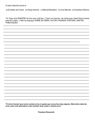 O autor descrito acima é:
a) Euclides da Cunha b) Graça Aranha c) Manuel Bandeira d) Lima Barreto e) Graciliano Ramos
15- Faça uma SINOPSE do livro que você leu ( Fazer um resumo de modo que o leitor fique curioso
para ler a obra ). Não se esqueça: NOME DA OBRA, AUTOR, PÁGINAS, EDITORA, ANO DE
PUBLICAÇÃO.
___________________________________________________________________________________
___________________________________________________________________________________
___________________________________________________________________________________
___________________________________________________________________________________
___________________________________________________________________________________
__________________________________________________________________________
__________________________________________________________________________________
__________________________________________________________________________________
__________________________________________________________________________________
__________________________________________________________________________________
__________________________________________________________________________________
__________________________________________________________________________________
__________________________________________________________________________________
__________________________________________________________________________________
__________________________________________________________________________________
__________________________________________________________________________________
__________________________________________________________________________________
__________________________________________________________________________________
__________________________________________________________________________________
__________________________________________________________________________________
__________________________________________________________________________________
__________________________________________________________________________________
__________________________________________________________________________________
__________________________________________________________________________________
"O único homem que nunca comete erros é aquele que nunca faz coisa alguma. Não tenha medo de
errar, pois você aprenderá a não cometer duas vezes o mesmo erro."
Theodore Roosevelt
 