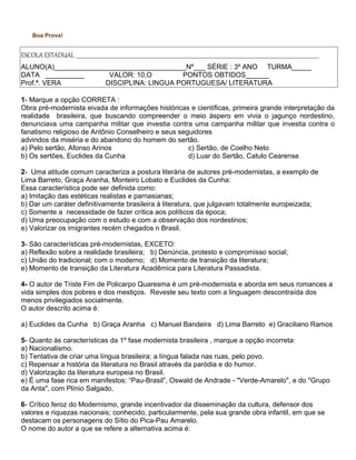 Boa Prova!
ESCOLA ESTADUAL ____________________________________________________________________________________________________________________________________________________________________________________________
ALUNO(A)__________________________________Nº___ SÉRIE : 3º ANO TURMA_____
DATA __________ VALOR: 10,O PONTOS OBTIDOS______
Prof.ª. VERA DISCIPLINA: LINGUA PORTUGUESA/ LITERATURA
1- Marque a opção CORRETA :
Obra pré-modernista eivada de informações históricas e científicas, primeira grande interpretação da
realidade brasileira, que buscando compreender o meio áspero em vivia o jagunço nordestino,
denunciava uma campanha militar que investia contra uma campanha militar que investia contra o
fanatismo religioso de Antônio Conselheiro e seus seguidores
advindos da miséria e do abandono do homem do sertão.
a) Pelo sertão, Afonso Arinos
b) Os sertões, Euclides da Cunha
c) Sertão, de Coelho Neto
d) Luar do Sertão, Catulo Cearense
2- Uma atitude comum caracteriza a postura literária de autores pré-modernistas, a exemplo de
Lima Barreto, Graça Aranha, Monteiro Lobato e Euclides da Cunha:
Essa característica pode ser definida como:
a) Imitação das estéticas realistas e parnasianas;
b) Dar um caráter definitivamente brasileira à literatura, que julgavam totalmente europeizada;
c) Somente a necessidade de fazer crítica aos políticos da época;
d) Uma preocupação com o estudo e com a observação dos nordestinos;
e) Valorizar os imigrantes recém chegados n Brasil.
3- São características pré-modernistas, EXCETO:
a) Reflexão sobre a realidade brasileira; b) Denúncia, protesto e compromisso social;
c) União do tradicional; com o moderno; d) Momento de transição da literatura;
e) Momento de transição da Literatura Acadêmica para Literatura Passadista.
4- O autor de Triste Fim de Policarpo Quaresma é um pré-modernista e aborda em seus romances a
vida simples dos pobres e dos mestiços. Reveste seu texto com a linguagem descontraída dos
menos privilegiados socialmente.
O autor descrito acima é:
a) Euclides da Cunha b) Graça Aranha c) Manuel Bandeira d) Lima Barreto e) Graciliano Ramos
5- Quanto às características da 1º fase modernista brasileira , marque a opção incorreta:
a) Nacionalismo.
b) Tentativa de criar uma língua brasileira; a língua falada nas ruas, pelo povo.
c) Repensar a história da literatura no Brasil através da paródia e do humor.
d) Valorização da literatura europeia no Brasil.
e) É uma fase rica em manifestos: “Pau-Brasil”, Oswald de Andrade - "Verde-Amarelo", e do "Grupo
da Anta", com Plínio Salgado,
6- Crítico feroz do Modernismo, grande incentivador da disseminação da cultura, defensor dos
valores e riquezas nacionais; conhecido, particularmente, pela sua grande obra infantil, em que se
destacam os personagens do Sítio do Pica-Pau Amarelo.
O nome do autor a que se refere a alternativa acima é:
 