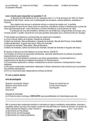 a) Lima Barreto b) José Lins do Rego c) Monteiro Lobato d) Mário de Andrade
e) Cassiano Ricardo
Leia o trecho para responder as questões 7 e 8
A Semana de Arte Moderna de 22, realizada entre 11 e 18 de fevereiro de 1922 no Teatro
Municipal de São Paulo, contou com a participação de escritores, artistas plásticos, arquitetos e
músicos.
Seu objetivo era renovar o ambiente artístico e cultural da cidade com "a perfeita
demonstração do que há em nosso meio em escultura, arquitetura, música e literatura sob o ponto de
vista rigorosamente atual", como informava o Correio Paulistano a 29 de janeiro de 1922.
A produção de uma arte brasileira, afinada com as tendências vanguardistas da Europa, sem,
contudo perder o caráter nacional era uma das grandes aspirações que a Semana tinha em divulgar.
7-Três poetas que lideraram a primeira fase do modernismo brasileiro:
a) Cruz e Souza, Mário de Andrade, Oswald de Andrade;
b) Mário de Andrade, Manuel Bandeira e Oswald de Andrade, Menotti Del Picchia, Anita Malfatti.
c) Manuel Bandeira, Augusto dos Anjos, Mário de Andrade;
d) Oswald de Andrade, Olavo Bilac, Manuel Bandeira.
e) Mário de Andrade, Carlos Drummond de Andrade, Oswald de Andrade e Augusto dos Anjos.
8- Quanto A Semana de Arte Moderna é correto afirmar, EXCETO:
a) Combater as formas de expressão retrógradas, atacando abertamente os artistas do passado,
especialmente os parnasianos;
b) A Semana de Arte Moderna incorporou nas obras apresentadas o conservadorismo e
academicismo da literatura brasileira encontrado no Parnasianismo.
c) O movimento redescobriu o Brasil, revitalizando os temas nacionais e reinterpretando nossa
realidade.
d) Os jovens modernistas pretendiam redescobrir o Brasil, libertando-o das amarras que os prendiam
aos padrões estrangeiros.
e) Foi um movimento pela independência artística do Brasil.
9- Leia o poema abaixo
erro de português
Quando o português chegou
Debaixo duma bruta chuva
Vestiu o índio
Que pena!
Fosse um manhã de sol
O índio tinha despido
O português
(Oswald de Andrade)
a) O título do texto é ambíguo. EXPLICITE duas possibilidades de interpretação para ele.
________________________________________________________________________________
________________________________________________________________________________
10- A primeira fase modernista também é marcada por alguns manifestos nacionalistas. Assinale o
manifesto abaixo que teve Sua origem a partir de uma tela feita por Tarsila do Amaral, em janeiro de
1928, batizada de Abaporu ( aba= homem e poru = que come).
a) Movimento do Pau-Brasil;
b) Movimento da Antropofagia;
c) Movimento do Verde-Amarelismo;
 