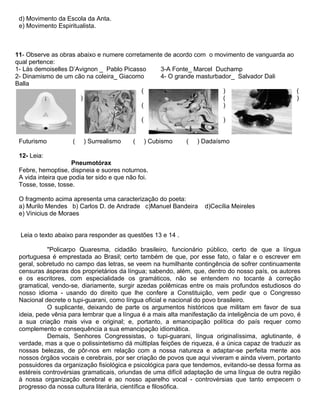 d) Movimento da Escola da Anta.
e) Movimento Espiritualista.
11- Observe as obras abaixo e numere corretamente de acordo com o movimento de vanguarda ao
qual pertence:
1- Lás demoiselles D’Avignon _ Pablo Picasso
2- Dinamismo de um cão na coleira_ Giacomo
Balla
3-A Fonte_ Marcel Duchamp
4- O grande masturbador_ Salvador Dali
( ) (
) ( )
( )
( )
Futurismo ( ) Surrealismo ( ) Cubismo ( ) Dadaísmo
12- Leia:
Pneumotórax
Febre, hemoptise, dispneia e suores noturnos.
A vida inteira que podia ter sido e que não foi.
Tosse, tosse, tosse.
O fragmento acima apresenta uma caracterização do poeta:
a) Murilo Mendes b) Carlos D. de Andrade c)Manuel Bandeira d)Cecília Meireles
e) Vinicius de Moraes
Leia o texto abaixo para responder as questões 13 e 14 .
"Policarpo Quaresma, cidadão brasileiro, funcionário público, certo de que a língua
portuguesa é emprestada ao Brasil; certo também de que, por esse fato, o falar e o escrever em
geral, sobretudo no campo das letras, se veem na humilhante contingência de sofrer continuamente
censuras ásperas dos proprietários da língua; sabendo, além, que, dentro do nosso país, os autores
e os escritores, com especialidade os gramáticos, não se entendem no tocante à correção
gramatical, vendo-se, diariamente, surgir azedas polêmicas entre os mais profundos estudiosos do
nosso idioma - usando do direito que lhe confere a Constituição, vem pedir que o Congresso
Nacional decrete o tupi-guarani, como língua oficial e nacional do povo brasileiro.
O suplicante, deixando de parte os argumentos históricos que militam em favor de sua
ideia, pede vênia para lembrar que a língua é a mais alta manifestação da inteligência de um povo, é
a sua criação mais viva e original; e, portanto, a emancipação política do país requer como
complemento e consequência a sua emancipação idiomática.
Demais, Senhores Congressistas, o tupi-guarani, língua originalíssima, aglutinante, é
verdade, mas a que o polissintetismo dá múltiplas feições de riqueza, é a única capaz de traduzir as
nossas belezas, de pôr-nos em relação com a nossa natureza e adaptar-se perfeita mente aos
nossos órgãos vocais e cerebrais, por ser criação de povos que aqui viveram e ainda vivem, portanto
possuidores da organização fisiológica e psicológica para que tendemos, evitando-se dessa forma as
estéreis controvérsias gramaticais, oriundas de uma difícil adaptação de uma língua de outra região
à nossa organização cerebral e ao nosso aparelho vocal - controvérsias que tanto empecem o
progresso da nossa cultura literária, científica e filosófica.
 
