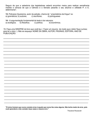 Seguro de que a sabedoria dos legisladores saberá encontrar meios para realizar semelhante
medida e cônscia de que a Câmara e o Senado pesarão o seu alcance e utilidade P. e E.
deferimento".
13- Policarpo Quaresma, autor da petição, chama de “ proprietários da língua” os:
a) gramáticos; b) autores; c) escritores; d) portugueses
14 - A argumentação fundamental do texto é de natureza:
a) ecológica; b) filosófica; c) política; d) econômica.
15- Faça uma SINOPSE do livro que você leu ( Fazer um resumo de modo que o leitor fique curioso
para ler a obra ). Não se esqueça: NOME DA OBRA, AUTOR, PÁGINAS, EDITORA, ANO DE
PUBLICAÇÃO.
___________________________________________________________________________________
___________________________________________________________________________________
___________________________________________________________________________________
___________________________________________________________________________________
___________________________________________________________________________________
___________________________________________________________________________________
___________________________________________________________________________________
__________________________________________________________________________________
__________________________________________________________________________________
__________________________________________________________________________________
__________________________________________________________________________________
__________________________________________________________________________________
__________________________________________________________________________________
__________________________________________________________________________________
__________________________________________________________________________________
__________________________________________________________________________________
__________________________________________________________________________________
__________________________________________________________________________________
__________________________________________________________________________________
__________________________________________________________________________________
_________________________________________________________________________________
"O único homem que nunca comete erros é aquele que nunca faz coisa alguma. Não tenha medo de errar, pois
você aprenderá a não cometer duas vezes o mesmo erro."
Theodore Roosevelt
 