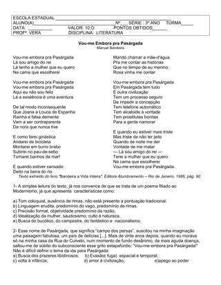 ESCOLA ESTADUAL ________________________________________________
ALUNO(A)__________________________________Nº___ SÉRIE : 3º ANO TURMA_____
DATA __________ VALOR: 10,O PONTOS OBTIDOS______
PROFª. VERA DISCIPLINA: LITERATURA
Vou-me Embora pra Pasárgada
Manuel Bandeira
Vou-me embora pra Pasárgada
Lá sou amigo do rei
Lá tenho a mulher que eu quero
Na cama que escolherei
Vou-me embora pra Pasárgada
Vou-me embora pra Pasárgada
Aqui eu não sou feliz
Lá a existência é uma aventura
De tal modo inconsequente
Que Joana a Louca de Espanha
Rainha e falsa demente
Vem a ser contraparente
Da nora que nunca tive
E como farei ginástica
Andarei de bicicleta
Montarei em burro brabo
Subirei no pau-de-sebo
Tomarei banhos de mar!
E quando estiver cansado
Deito na beira do rio
Mando chamar a mãe-d'água
Pra me contar as histórias
Que no tempo de eu menino
Rosa vinha me contar
Vou-me embora pra Pasárgada
Em Pasárgada tem tudo
É outra civilização
Tem um processo seguro
De impedir a concepção
Tem telefone automático
Tem alcaloide à vontade
Tem prostitutas bonitas
Para a gente namorar
E quando eu estiver mais triste
Mas triste de não ter jeito
Quando de noite me der
Vontade de me matar
— Lá sou amigo do rei —
Terei a mulher que eu quero
Na cama que escolherei
Vou-me embora pra Pasárgada.
Texto extraído do livro "Bandeira a Vida Inteira", Editora Alumbramento – Rio de Janeiro, 1986, pág. 90
1- A simples leitura do texto, já nos convence de que se trata de um poema filiado ao
Modernismo, já que apresenta características como:
a) Tom coloquial, ausência de rimas, não está presente a pontuação tradicional.
b) Linguagem erudita, predomínio do vago, predomínio de rimas.
c) Precisão formal, objetividade predomínio da razão.
d) Idealização da mulher, saudosismo, culto à natureza.
e) Busca do bucólico, do campestre, do fantástico e nacionalismo.
2- Esse nome de Pasárgada, que significa “campo dos persas”, suscitou na minha imaginação
uma paisagem fabulosa, um país de delícias [...]. Mais de vinte anos depois, quando eu morava
só na minha casa da Rua do Curvelo, num momento de fundo desânimo, da mais aguda doença,
saltou-me de súbito do subconsciente esse grito estapafúrdio: “Vou-me embora pra Pasárgada!”
Não é difícil definir o tema da ida para Pasárgada:
a) Busca dos prazeres libidinosos; b) Evasão( fuga) espacial e temporal;
c) volta à infância; d) amor à civilização; e)apego ao poder
 