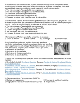 3- Inconformado com o real concreto, o poeta enumera um conjunto de vantagens que este
mundo fantástico oferece: sexo livre, uma nova percepção de tempo e do espaço, uma nova
permeabilidade para uma revisão do mundo material. A estrofe começa assim:
a) Vou-me embora pra Pasárgada/ Lá sou amigo do rei;
b) Vou-me embora pra Pasárgada/ Aqui eu não sou feliz;
c) E como farei ginástica/Andarei de bicicleta;
d) Em Pasárgada tem tudo/É outra civilização;
e) E quando eu estiver mais triste/Mas triste de não ter jeito.
4- Nesta estrofe, o poeta, devidamente refugiado no mágico Éden imaginário, projeta uma série
de ações insignificantes que compõem o cotidiano de um menino sadio. É o retorno psicológico à
infância_ marca de um tempo feliz e de liberdade. A estrofe começa assim:
a) Vou-me embora pra Pasárgada/ Lá sou amigo do rei
b) Vou-me embora pra Pasárgada/ Aqui eu não sou feliz
c) E como farei ginástica/ Andarei de bicicleta
d) Em Pasárgada tem tudo/ É outra civilização
e) E quando eu estiver mais triste/ Mas triste de não ter jeito
5-No texto acima, Monteiro Lobato faz uma crítica às obras de:
a) Tarsila do Amaral; b) Anita Malfatti c) Lasar Segal d) Pablo Picasso
6- A primeira fase modernista também é marcada por alguns
manifestos nacionalistas. Assinale o manifesto abaixo que teve Sua
origem a partir de uma tela feita por Tarsila do Amaral, em janeiro de
1928, batizada de Abaporu ( aba= homem e poru = que come).
a) Movimento do Pau-Brasil;
b) Movimento da Antropofagia;
c) Movimento do Verde-amarelíssimo;
d) Movimento da Escola da Anta.
7- Abaixo são citadas algumas agitações sociais do contexto histórico pré-modernista no Brasil,
EXCETO:
a) Revolução Industrial, Revolta de Canudos, Cangaço, Revolta da Vacina, Revolta da Chibata,
Guerra do Contestado.
b) Revolta da Armada, Revolta de Canudos, Bloqueio Continental, Cangaço, Revolta da Vacina,
Revolta da Chibata, Guerra do Contestado.
c) Revolta da Armada, Revolta de Canudos, Cangaço, 2ª Guerra Mundial, Revolta da Chibata,
Guerra do Contestado.
d) Revolta da Armada, Revolta de Canudos, Cangaço, Revolta da Vacina, Revolta da Chibata,
Guerra do Contestado.
8 - São características Pré-modernistas, EXCETO:
a) Ruptura com o passado; b) Denuncia da realidade brasileira;
c) Integração na nossa cultura de temas estrangeiros; d) Regionalismo.
 