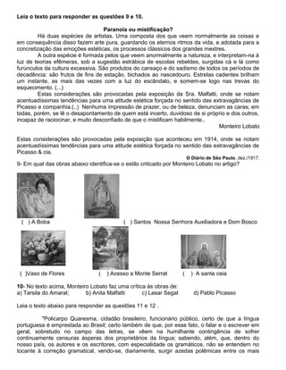 Leia o texto para responder as questões 9 e 10.
Paranoia ou mistificação?
Há duas espécies de artistas. Uma composta dos que veem normalmente as coisas e
em consequência disso fazem arte pura, guardando os eternos ritmos da vida, e adotada para a
concretização das emoções estéticas, os processos clássicos dos grandes mestres.
A outra espécie é formada pelos que veem anormalmente a natureza, e interpretam-na à
luz de teorias efêmeras, sob a sugestão estrábica de escolas rebeldes, surgidas cá e lá como
furúnculos da cultura excessiva. São produtos do cansaço e do sadismo de todos os períodos de
decadência: são frutos de fins de estação, bichados ao nascedouro. Estrelas cadentes brilham
um instante, as mais das vezes com a luz do escândalo, e somem-se logo nas trevas do
esquecimento. (...)
Estas considerações são provocadas pela exposição da Sra. Malfatti, onde se notam
acentuadíssimas tendências para uma atitude estética forçada no sentido das extravagâncias de
Picasso e companhia.(..) Nenhuma impressão de prazer, ou de beleza, denunciam as caras; em
todas, porém, se lê o desapontamento de quem está incerto, duvidoso de si próprio e dos outros,
incapaz de raciocinar, e muito desconfiado de que o mistificam habilmente..
Monteiro Lobato
Estas considerações são provocadas pela exposição que aconteceu em 1914, onde se notam
acentuadíssimas tendências para uma atitude estética forçada no sentido das extravagâncias de
Picasso & cia.
O Diário de São Paulo, dez./1917.
9- Em qual das obras abaixo identifica-se o estilo criticado por Monteiro Lobato no artigo?
( ) A Boba ( ) Santos Nossa Senhora Auxiliadora e Dom Bosco
( )Vaso de Flores ( ) Acesso a Monte Serrat ( ) A santa ceia
10- No texto acima, Monteiro Lobato faz uma crítica às obras de:
a) Tarsila do Amaral; b) Anita Malfatti c) Lasar Segal d) Pablo Picasso
Leia o texto abaixo para responder as questões 11 e 12 .
"Policarpo Quaresma, cidadão brasileiro, funcionário público, certo de que a língua
portuguesa é emprestada ao Brasil; certo também de que, por esse fato, o falar e o escrever em
geral, sobretudo no campo das letras, se vêem na humilhante contingência de sofrer
continuamente censuras ásperas dos proprietários da língua; sabendo, além, que, dentro do
nosso país, os autores e os escritores, com especialidade os gramáticos, não se entendem no
tocante à correção gramatical, vendo-se, diariamente, surgir azedas polêmicas entre os mais
 