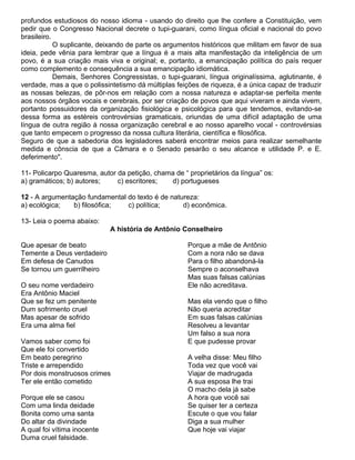 profundos estudiosos do nosso idioma - usando do direito que lhe confere a Constituição, vem
pedir que o Congresso Nacional decrete o tupi-guarani, como língua oficial e nacional do povo
brasileiro.
O suplicante, deixando de parte os argumentos históricos que militam em favor de sua
ideia, pede vênia para lembrar que a língua é a mais alta manifestação da inteligência de um
povo, é a sua criação mais viva e original; e, portanto, a emancipação política do país requer
como complemento e consequência a sua emancipação idiomática.
Demais, Senhores Congressistas, o tupi-guarani, língua originalíssima, aglutinante, é
verdade, mas a que o polissintetismo dá múltiplas feições de riqueza, é a única capaz de traduzir
as nossas belezas, de pôr-nos em relação com a nossa natureza e adaptar-se perfeita mente
aos nossos órgãos vocais e cerebrais, por ser criação de povos que aqui viveram e ainda vivem,
portanto possuidores da organização fisiológica e psicológica para que tendemos, evitando-se
dessa forma as estéreis controvérsias gramaticais, oriundas de uma difícil adaptação de uma
língua de outra região à nossa organização cerebral e ao nosso aparelho vocal - controvérsias
que tanto empecem o progresso da nossa cultura literária, científica e filosófica.
Seguro de que a sabedoria dos legisladores saberá encontrar meios para realizar semelhante
medida e cônscia de que a Câmara e o Senado pesarão o seu alcance e utilidade P. e E.
deferimento".
11- Policarpo Quaresma, autor da petição, chama de “ proprietários da língua” os:
a) gramáticos; b) autores; c) escritores; d) portugueses
12 - A argumentação fundamental do texto é de natureza:
a) ecológica; b) filosófica; c) política; d) econômica.
13- Leia o poema abaixo:
A história de Antônio Conselheiro
Que apesar de beato
Temente a Deus verdadeiro
Em defesa de Canudos
Se tornou um guerrilheiro
O seu nome verdadeiro
Era Antônio Maciel
Que se fez um penitente
Dum sofrimento cruel
Mas apesar de sofrido
Era uma alma fiel
Vamos saber como foi
Que ele foi convertido
Em beato peregrino
Triste e arrependido
Por dois monstruosos crimes
Ter ele então cometido
Porque ele se casou
Com uma linda deidade
Bonita como uma santa
Do altar da divindade
A qual foi vítima inocente
Duma cruel falsidade.
Porque a mãe de Antônio
Com a nora não se dava
Para o filho abandoná-la
Sempre o aconselhava
Mas suas falsas calúnias
Ele não acreditava.
Mas ela vendo que o filho
Não queria acreditar
Em suas falsas calúnias
Resolveu a levantar
Um falso a sua nora
E que pudesse provar
A velha disse: Meu filho
Toda vez que você vai
Viajar de madrugada
A sua esposa lhe trai
O macho dela já sabe
A hora que você sai
Se quiser ter a certeza
Escute o que vou falar
Diga a sua mulher
Que hoje vai viajar
 