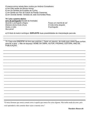 O poema acima retrata fatos vividos por Antônio Conselheiro:
a) em Pelo sertão de Afonso Arinos;
b) em Os Sertões de Euclides da Cunha;
c) em Sertão em Flor de Catulo da Paixão Cearense;
d) em Grande Sertão: Veredas de João Guimarães Rosa.
14- Leia o poema abaixo
erro de português(Oswald de Andrade)
Quando o português chegou
Debaixo duma bruta chuva
Vestiu o índio
Que pena!
Fosse um manhã de sol
O índio tinha despido
O português
a) O título do texto é ambíguo. EXPLICITE duas possibilidades de interpretação para ele.
___________________________________________________________________________________
___________________________________________________________________________________
__________________________________________________________________________
15- Faça uma SINOPSE do livro que você leu ( Fazer um resumo de modo que o leitor fique curioso
para ler a obra ). Não se esqueça: NOME DA OBRA, AUTOR, PÁGINAS, EDITORA, ANO DE
PUBLICAÇÃO.
___________________________________________________________________________________
___________________________________________________________________________________
___________________________________________________________________________________
___________________________________________________________________________________
___________________________________________________________________________________
___________________________________________________________________________________
__________________________________________________________________________________
__________________________________________________________________________________
__________________________________________________________________________________
__________________________________________________________________________________
__________________________________________________________________________________
__________________________________________________________________________________
__________________________________________________________________________________
____________________________________________________________________________
__________________________________________________________________________________
__________________________________________________________________________________
__________________________________________________________________________________
"O único homem que nunca comete erros é aquele que nunca faz coisa alguma. Não tenha medo de errar, pois
você aprenderá a não cometer duas vezes o mesmo erro."
Theodore Roosevelt
 