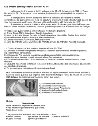 Leia o trecho para responder as questões 10 e 11
A Semana de Arte Moderna de 22, realizada entre 11 e 18 de fevereiro de 1922 no Teatro
Municipal de São Paulo, contou com a participação de escritores, artistas plásticos, arquitetos e
músicos.
Seu objetivo era renovar o ambiente artístico e cultural da cidade com "a perfeita
demonstração do que há em nosso meio em escultura, arquitetura, música e literatura sob o ponto de
vista rigorosamente atual", como informava o Correio Paulistano a 29 de janeiro de 1922.
A produção de uma arte brasileira, afinada com as tendências vanguardistas da Europa, sem,
contudo perder o caráter nacional era uma das grandes aspirações que a Semana tinha em divulgar.
10-Três poetas que lideraram a primeira fase do modernismo brasileiro:
a) Cruz e Souza, Mário de Andrade, Oswald de Andrade;
b) Mário de Andrade, Manuel Bandeira e Oswald de Andrade, Menotti Del Picchia, Anita Malfatti.
c) Manuel Bandeira, Augusto dos Anjos, Mário de Andrade;
d) Oswald de Andrade, Olavo Bilac, Manuel Bandeira.
e) Mário de Andrade, Carlos Drummond de Andrade, Oswald de Andrade e Augusto dos Anjos.
11- Quanto A Semana de Arte Moderna é correto afirmar, EXCETO:
a) Combater as formas de expressão retrógradas, atacando abertamente os artistas do passado,
especialmente os parnasianos;
b) A Semana de Arte Moderna incorporou nas obras apresentadas o conservadorismo e
academicismo da literatura brasileira encontrado no Parnasianismo.
c) O movimento redescobriu o Brasil, revitalizando os temas nacionais e reinterpretando nossa
realidade.
d) Os jovens modernistas pretendiam redescobrir o Brasil, libertando-o das amarras que os prendiam
aos padrões estrangeiros.
e) Foi um movimento pela independência artística do Brasil.
12- A primeira fase modernista também é marcada por alguns manifestos nacionalistas. Assinale o
manifesto abaixo que teve Sua origem a partir de uma tela feita por Tarsila do Amaral, em janeiro de
1928, batizada de Abaporu ( aba= homem e poru = que come).
a) Movimento do Pau-Brasil;
b) Movimento da Antropofagia;
c) Movimento do Verde-Amarelismo;
d) Movimento da Escola da Anta.
e) Movimento Espiritualista.
13- Leia:
Pneumotórax
Febre, hemoptise, dispnéia e suores noturnos.
A vida inteira que podia ter sido e que não foi.
Tosse, tosse, tosse.
O fragmento acima apresenta uma caracterização do poeta:
a) Murilo Mendes b) Carlos D. de Andrade c)Manuel Bandeira
d)Cecília Meireles e) Vinicius de Moraes
 