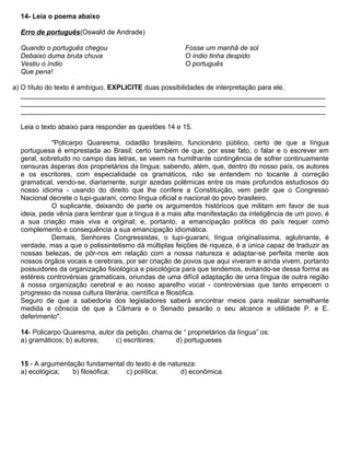 14- Leia o poema abaixo
Erro de português(Oswald de Andrade)
Quando o português chegou
Debaixo duma bruta chuva
Vestiu o índio
Que pena!
Fosse um manhã de sol
O índio tinha despido
O português
a) O título do texto é ambíguo. EXPLICITE duas possibilidades de interpretação para ele.
________________________________________________________________________________
________________________________________________________________________________
________________________________________________________________________________
Leia o texto abaixo para responder as questões 14 e 15.
"Policarpo Quaresma, cidadão brasileiro, funcionário público, certo de que a língua
portuguesa é emprestada ao Brasil; certo também de que, por esse fato, o falar e o escrever em
geral, sobretudo no campo das letras, se veem na humilhante contingência de sofrer continuamente
censuras ásperas dos proprietários da língua; sabendo, além, que, dentro do nosso país, os autores
e os escritores, com especialidade os gramáticos, não se entendem no tocante à correção
gramatical, vendo-se, diariamente, surgir azedas polêmicas entre os mais profundos estudiosos do
nosso idioma - usando do direito que lhe confere a Constituição, vem pedir que o Congresso
Nacional decrete o tupi-guarani, como língua oficial e nacional do povo brasileiro.
O suplicante, deixando de parte os argumentos históricos que militam em favor de sua
ideia, pede vênia para lembrar que a língua é a mais alta manifestação da inteligência de um povo, é
a sua criação mais viva e original; e, portanto, a emancipação política do país requer como
complemento e consequência a sua emancipação idiomática.
Demais, Senhores Congressistas, o tupi-guarani, língua originalíssima, aglutinante, é
verdade, mas a que o polissintetismo dá múltiplas feições de riqueza, é a única capaz de traduzir as
nossas belezas, de pôr-nos em relação com a nossa natureza e adaptar-se perfeita mente aos
nossos órgãos vocais e cerebrais, por ser criação de povos que aqui viveram e ainda vivem, portanto
possuidores da organização fisiológica e psicológica para que tendemos, evitando-se dessa forma as
estéreis controvérsias gramaticais, oriundas de uma difícil adaptação de uma língua de outra região
à nossa organização cerebral e ao nosso aparelho vocal - controvérsias que tanto empecem o
progresso da nossa cultura literária, científica e filosófica.
Seguro de que a sabedoria dos legisladores saberá encontrar meios para realizar semelhante
medida e cônscia de que a Câmara e o Senado pesarão o seu alcance e utilidade P. e E.
deferimento".
14- Policarpo Quaresma, autor da petição, chama de “ proprietários da língua” os:
a) gramáticos; b) autores; c) escritores; d) portugueses
15 - A argumentação fundamental do texto é de natureza:
a) ecológica; b) filosófica; c) política; d) econômica.
 