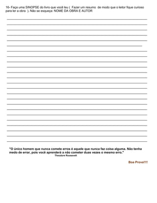 16- Faça uma SINOPSE do livro que você leu ( Fazer um resumo de modo que o leitor fique curioso
para ler a obra ). Não se esqueça: NOME DA OBRA E AUTOR
__________________________________________________________________________________
__________________________________________________________________________________
__________________________________________________________________________________
__________________________________________________________________________________
__________________________________________________________________________________
_______________________________________________________________________________
__________________________________________________________________________________
__________________________________________________________________________________
__________________________________________________________________________________
__________________________________________________________________________________
__________________________________________________________________________________
__________________________________________________________________________________
__________________________________________________________________________________
__________________________________________________________________________________
__________________________________________________________________________________
__________________________________________________________________________________
__________________________________________________________________________________
__________________________________________________________________________________
__________________________________________________________________________________
__________________________________________________________________________________
__________________________________________________________________________________
__________________________________________________________________________________
__________________________________________________________________________________
__________________________________________________________________________________
"O único homem que nunca comete erros é aquele que nunca faz coisa alguma. Não tenha
medo de errar, pois você aprenderá a não cometer duas vezes o mesmo erro."
Theodore Roosevelt
Boa Prova!!!!
 