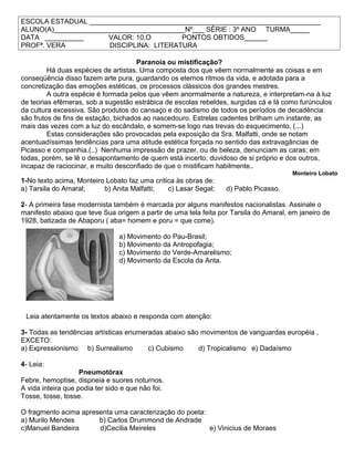ESCOLA ESTADUAL ____________________________________________________________
ALUNO(A)__________________________________Nº___ SÉRIE : 3º ANO TURMA_____
DATA __________ VALOR: 10,O PONTOS OBTIDOS______
PROFª. VERA DISCIPLINA: LITERATURA
Paranoia ou mistificação?
Há duas espécies de artistas. Uma composta dos que vêem normalmente as coisas e em
conseqüência disso fazem arte pura, guardando os eternos ritmos da vida, e adotada para a
concretização das emoções estéticas, os processos clássicos dos grandes mestres.
A outra espécie é formada pelos que vêem anormalmente a natureza, e interpretam-na à luz
de teorias efêmeras, sob a sugestão estrábica de escolas rebeldes, surgidas cá e lá como furúnculos
da cultura excessiva. São produtos do cansaço e do sadismo de todos os períodos de decadência:
são frutos de fins de estação, bichados ao nascedouro. Estrelas cadentes brilham um instante, as
mais das vezes com a luz do escândalo, e somem-se logo nas trevas do esquecimento. (...)
Estas considerações são provocadas pela exposição da Sra. Malfatti, onde se notam
acentuadíssimas tendências para uma atitude estética forçada no sentido das extravagâncias de
Picasso e companhia.(..) Nenhuma impressão de prazer, ou de beleza, denunciam as caras; em
todas, porém, se lê o desapontamento de quem está incerto, duvidoso de si próprio e dos outros,
incapaz de raciocinar, e muito desconfiado de que o mistificam habilmente..
Monteiro Lobato
1-No texto acima, Monteiro Lobato faz uma crítica às obras de:
a) Tarsila do Amaral; b) Anita Malfatti; c) Lasar Segal; d) Pablo Picasso.
2- A primeira fase modernista também é marcada por alguns manifestos nacionalistas. Assinale o
manifesto abaixo que teve Sua origem a partir de uma tela feita por Tarsila do Amaral, em janeiro de
1928, batizada de Abaporu ( aba= homem e poru = que come).
a) Movimento do Pau-Brasil;
b) Movimento da Antropofagia;
c) Movimento do Verde-Amarelismo;
d) Movimento da Escola da Anta.
Leia atentamente os textos abaixo e responda com atenção:
3- Todas as tendências artísticas enumeradas abaixo são movimentos de vanguardas européia ,
EXCETO:
a) Expressionismo b) Surrealismo c) Cubismo d) Tropicalismo e) Dadaísmo
4- Leia:
Pneumotórax
Febre, hemoptise, dispneia e suores noturnos.
A vida inteira que podia ter sido e que não foi.
Tosse, tosse, tosse.
O fragmento acima apresenta uma caracterização do poeta:
a) Murilo Mendes b) Carlos Drummond de Andrade
c)Manuel Bandeira d)Cecília Meireles e) Vinicius de Moraes
 