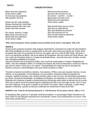 TEXTO I
CANÇÃO DO EXÍLIO
Minha terra tem palmeiras,
Onde canta o sabiá;
As aves que aqui gorjeiam,
Não gorjeiam como lá.
Nosso céu tem mais estrelas,
Nossas várzeas têm mais flores,
Nossos bosques têm mais vida,
Nossa vida mais amores.
Em cismar, sozinho, à noite,
Mais prazer encontro eu lá;
Minha terra tem palmeiras,
Onde canta o sabiá;
Minha terra tem primores,
Que tais não encontro eu cá;
Em cismar – sozinho –, à noite –
Mais prazer encontro eu lá;
Minha terra tem palmeiras,
Onde canta o sabiá.
Não permita Deus que eu morra,
Sem que eu volte para lá;
Sem que desfrute os primores
Que não encontro por cá;
Sem qu'inda aviste as palmeiras
Onde canta o sabiá.
DIAS, Antonio Gonçalves. Poesia completa e prosa escolhida. Rio de Janeiro: José Aguilar, 1959, p.103
TEXTO II
”Errava quem quisesse encontrar nele qualquer regionalismo; Quaresma era antes de tudo brasileiro.
Não tinha predileção por esta ou aquela parte de seu país, tanto assim que aquilo que o fazia vibrar
de paixão não eram só os pampas do Sul com seu gado, não era o café de São Paulo, não eram o
ouro e os diamantes de Minas, não era a beleza da Guanabara, não era a altura da Paulo Afonso, não
era o estro de Gonçalves Dias ou o ímpeto de Andrade Neves – era tudo isso junto, fundido, reunido,
sob a bandeira estrelada do Cruzeiro.
Logo aos dezoito anos quis fazer-se militar; mas a junta de saúde julgou-o incapaz. Desgostou-se,
sofreu, mas não maldisse a Pátria. O ministério era liberal, ele se fez conservador e continuou mais do
que nunca a amar a "terra que o viu nascer." Impossibilitado de evoluir-se sob os dourados do
Exército, procurou a administração e dos seus ramos escolheu o militar. “
”Durante os lazeres burocráticos, estudou, mas estudou a Pátria, nas suas riquezas naturais, na sua
história, na sua geografia, na sua literatura e na sua política. Quaresma sabia as espécies de
minerais, vegetais e animais, que o Brasil continha; sabia o valor do ouro, dos diamantes exportados
por Minas, as guerras holandesas, as batalhas do Paraguai, as nascentes e o curso de todos os rios.
Defendia com azedume e paixão a proeminência do Amazonas sobre todos os demais rios do mundo.
Para isso ia até ao crime de amputar alguns quilômetros ao Nilo e era com este rival do "seu" rio que
ele mais implicava. Ai de quem o citasse na sua frente ! Em geral, calmo e delicado, o major ficava
agitado e malcriado, quando se discutia a extensão do Amazonas em face da do Nilo. “
BARRETO, Lima. Triste fim de Policarpo Quaresma. In: Três Romances. Rio de Janeiro: Garnier, 1990, p. 17-18
5- Gonçalves Dias, poeta da 1ª geração romântica brasileira e o personagem Major Quaresma, da
obra Triste Fim de Policarpo Quaresma de Lima Barreto tinham uma característica em comum. Fale
sobre essa característica._____________________________________________________________
__________________________________________________________________________________
__________________________________________________________________________________
_________________________________________________________________________________
 