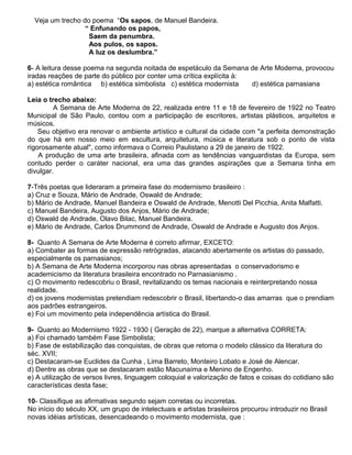 Veja um trecho do poema “Os sapos, de Manuel Bandeira.
“ Enfunando os papos,
Saem da penumbra.
Aos pulos, os sapos.
A luz os deslumbra.”
6- A leitura desse poema na segunda noitada de espetáculo da Semana de Arte Moderna, provocou
iradas reações de parte do público por conter uma crítica explícita à:
a) estética romântica b) estética simbolista c) estética modernista d) estética parnasiana
Leia o trecho abaixo:
A Semana de Arte Moderna de 22, realizada entre 11 e 18 de fevereiro de 1922 no Teatro
Municipal de São Paulo, contou com a participação de escritores, artistas plásticos, arquitetos e
músicos.
Seu objetivo era renovar o ambiente artístico e cultural da cidade com "a perfeita demonstração
do que há em nosso meio em escultura, arquitetura, música e literatura sob o ponto de vista
rigorosamente atual", como informava o Correio Paulistano a 29 de janeiro de 1922.
A produção de uma arte brasileira, afinada com as tendências vanguardistas da Europa, sem
contudo perder o caráter nacional, era uma das grandes aspirações que a Semana tinha em
divulgar.
7-Três poetas que lideraram a primeira fase do modernismo brasileiro :
a) Cruz e Souza, Mário de Andrade, Oswald de Andrade;
b) Mário de Andrade, Manuel Bandeira e Oswald de Andrade, Menotti Del Picchia, Anita Malfatti.
c) Manuel Bandeira, Augusto dos Anjos, Mário de Andrade;
d) Oswald de Andrade, Olavo Bilac, Manuel Bandeira.
e) Mário de Andrade, Carlos Drummond de Andrade, Oswald de Andrade e Augusto dos Anjos.
8- Quanto A Semana de Arte Moderna é correto afirmar, EXCETO:
a) Combater as formas de expressão retrógradas, atacando abertamente os artistas do passado,
especialmente os parnasianos;
b) A Semana de Arte Moderna incorporou nas obras apresentadas o conservadorismo e
academicismo da literatura brasileira encontrado no Parnasianismo .
c) O movimento redescobriu o Brasil, revitalizando os temas nacionais e reinterpretando nossa
realidade.
d) os jovens modernistas pretendiam redescobrir o Brasil, libertando-o das amarras que o prendiam
aos padrões estrangeiros.
e) Foi um movimento pela independência artística do Brasil.
9- Quanto ao Modernismo 1922 - 1930 ( Geração de 22), marque a alternativa CORRETA:
a) Foi chamado também Fase Simbolista;
b) Fase de estabilização das conquistas, de obras que retoma o modelo clássico da literatura do
séc. XVII;
c) Destacaram-se Euclides da Cunha , Lima Barreto, Monteiro Lobato e José de Alencar.
d) Dentre as obras que se destacaram estão Macunaíma e Menino de Engenho.
e) A utilização de versos livres, linguagem coloquial e valorização de fatos e coisas do cotidiano são
características desta fase;
10- Classifique as afirmativas segundo sejam corretas ou incorretas.
No início do século XX, um grupo de intelectuais e artistas brasileiros procurou introduzir no Brasil
novas idéias artísticas, desencadeando o movimento modernista, que :
 