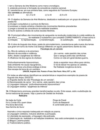 I. tem a Semana de Arte Moderna como marco cronológico.
II. pretende promover a formação da consciência criadora nacional.
III. caracteriza-se, em sua primeira fase, como seguidora do Futurismo Europeu
São corretas as afirmativas:
a) I e II b) I, II e III c) I e III d) II e III
11- O objetivo da Semana de Arte Moderna, idealizada e realizada por um grupo de artistas e
poetas foi:
a) divulgar a arquitetura e a pintura do Barroco.
b) endossar a criação artística e literária dos movimentos literários precedentes
c) pregar a tomada de consciência da realidade brasileira.
d) reunir autores e artistas de outras escolas literárias.
12- O principal reflexo dos movimentos de vanguarda na revolução modernista é a visão estética de
que arte é __________ da realidade.O substantivo que completa CORRETAMENTE a frase acima é
a) imitação. b) representação. c) transformação. d) substituição. e) reprodução.
13- A obra de Augusto dos Anjos, poeta do pré-modernismo, caracteriza-se pela crueza dos temas
que giram em torno da morte e da doença refletindo um agudo pessimismo diante da vida.
Psicologia de um vencido
Eu, filho do carbono e do amoníaco
Monstro de escuridão e rutilância,
Sofro, desde a epigênese da infância
A influência má dos signos do Zodíaco
Profundissimamente hipocondríaco,
Este ambiente me causa repugnância...
Sobe-me à boca uma ânsia análoga à ânsia
Que escapa da boca de um cardíaco.
Já o verme - este operário das ruínas
Que o sangue podre das carnificinas
Come e à vida em geral declara guerra,
Anda a espreitar meus olhos para roê-los,
E há de deixar-me apenas os cabelos,
Na frialdade inorgânica da terra.
(ANJOS, Augusto dos. Poesia e Prosa. São Paulo: Ática,1977. p. 64)
Em todas as alternativas identificam-se características e respectivos exemplos da poesia de
Augusto dos Anjos, EXCETO:
a) Angústia diante da vida:”Psicologia de um vencido”.
b) Decomposição da carne: “Já o verme –este operário das ruínas
c) Linguagem coloquial: “profundissimamente hipocondríaco”
d) Linguagem exótica: “epigênese da infância”
14- O Modernismo promoveu grandes transformações na arte. Entre essas, está a substituição da
forma tradicional da poesia. Veja o poema de Oswald de Andrade.
Relicário
No baile da Corte
Foi o Conde d'Eu quem disse
Pra Dona Benvinda
Que farinha de Suruí
Pinga de Parati
Fumo de Baependi
É comê bebê pitá e caí.
Assinale a única resposta inadequada em relação ao poema.
a) Linguagem cotidiana, inclusive abolindo a pontuação.
b) Liberdade de expressão, a linguagem não-policiada.
c) Valorização da realidade e as tradições brasileiras. Isso está contemplado no poema.
d) Blague ( poema-piada)
e) Tradicionalismo poético.
 