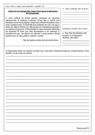Leia o texto a seguir para responder a questão 10.
a) Qual o principal fato do texto?
____________________________
____________________________
____________________________
____________________________
____________________________
____________________________
b) Quantos períodos há no texto?_
____________________________
c) Que tipo de períodos são:
simples ou compostos?
Quantos são eles?
_________________________
_________________________
_________________________
d) Separando todas as orações do texto com uma barra. Rescreva todas as orações abaixo. Para
facilitar circule todos os verbos.
______________________________________________________________________________
______________________________________________________________________________
______________________________________________________________________________
______________________________________________________________________________
______________________________________________________________________________
______________________________________________________________________________
______________________________________________________________________________
______________________________________________________________________________
______________________________________________________________________________
______________________________________________________________________________
______________________________________________________________________________
______________________________________________________________________________
______________________________________________________________________________
______________________________________________________________________________
______________________________________________________________________________
______________________________________________________________________________
______________________________________________________________________________
______________________________________________________________________________
______________________________________________________________________________
______________________________________________________________________________
______________________________________________________________________________
Boa prova!!!!!!
CRISEPOLÍTICABRASILEIRAGANHADESTAQUENAIMPRENSA
INTERNACIONAL
A crise política no Brasil ganhou destaque na imprensa
internacional. O britânico Financial Times deu a notícia com
destaque na primeira página e disse que o Brasil mergulhou numa
crise constitucional. O jornal fala dos protestos de rua e diz que a
bolsa de valores fechou em alta porque os investidores apostam
no colapso do governo. O Brasil está na capa da edição eletrônica
do espanhol El País com três reportagens e um editorial. A
principal diz que, "de alarme em alarme, a cada passo o Brasil
afunda mais no caos político, jurídico e social”.
http://g1.globo.com/jornal-nacional/noticia
 