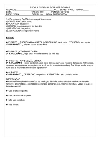 ESCOLA ESTADUAL DOM JOSÉ DE HAAS
ALUNO(A)__________________________________Nº___ SÉRIE : 3º ANO TURMA_____
DATA __________ VALOR: 3,00 PONTOS OBTIDOS______
PROFª. VERA DISCIPLINA: LÍNGUA PORTUGUESA
1 – Escreva uma CARTA com a seguinte estrutura:
a) CABEÇALHO: local, data;
b) VOCATIVO: saudação;
c) CORPO: resenha-resumo do livro lido
d) DESFECHO: despedida;
e) ASSINATURA: seu primeiro nome
Passos:
►1ª PARTE _ ESCREVA UMA CARTA ( CABEÇALHO: local, data. ; VOCATIVO: saudação.
1º PARAGRAFO _ fale um pouco sobre você
►2ª PARTE _ CORPO DA CARTA
2º PARAGRAFO _Faça uma resenha-resumo do livro lido
► 3ª PARTE _ APRECIAÇÃO CRÍTICA
3º PARAGRAFO _Nesse parágrafo você deve dar sua opinião a respeito da história. Além disso,
descreva as emoções e sensações que você sentiu em relação ao livro. Por último, avalie a obra
num toda e responda: O que você aprendeu?
► 4ª PARTE
4º PARAGRAFO _ DESFECHO: despedida; ASSINATURA: seu primeiro nome.
OBSERVAÇÃO
►Avaliarei não apenas o conteúdo da produção da carta, como também a estrutura do texto
narrativo, originalidade, a estética( capricho) e paragrafação . Mínimo 25 linhas. Letras legíveis e
tamanho normal.
► Use a folha de pauta;
► Use caneta azul ou preta.
► Não use corretivo;
► Não rasure.
 