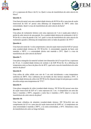 m² e a espessura do bloco é de 0,1 m. Qual é a taxa de transferência de calor através do
bloco?
Questão 4:
Uma barra de metal com uma condutividade térmica de 80 W/(m·K) e uma área de seção
transversal de 0,01 m² possui uma diferença de temperatura de 100°C entre suas
extremidades. Qual é a taxa de transferência de calor através da barra?
Questão 5:
Uma placa de isolamento térmico com uma espessura de 5 cm é usada para reduzir a
perda de calor através de uma parede. Se a condutividade térmica do isolamento é de 0,1
W/(m·K) e a área da parede é de 2 m², qual é a taxa de transferência de calor através do
isolamento quando a diferença de temperatura entre os lados da parede é de 30°C?
Questão 6:
Uma barra de metal de 1 m de comprimento e área de seção transversal de 0,02 m² possui
uma condutividade térmica de 150 W/(m·K). A extremidade esquerda da barra está
mantida a 100°C, e a extremidade direita está mantida a 20°C. Qual é a taxa de
transferência de calor através da barra?
Questão 7:
Uma placa retangular de material isolante tem dimensões de 0,5 m por 0,4 m e espessura
de 10 cm. A condutividade térmica do isolante é de 0,08 W/(m·K). Se a diferença de
temperatura entre as faces da placa for de 40°C, qual será a taxa de transferência de calor
através da placa?
Questão 8:
Uma esfera de cobre sólido com raio de 5 cm está inicialmente a uma temperatura
uniforme de 200°C. Ela é submersa em um banho de óleo térmico mantido a 50°C. A
condutividade térmica do cobre é de 385 W/(m·K). Quanto tempo levará para que o centro
da esfera atinja uma temperatura de 75°C?
Questão 9:
Uma placa retangular de cobre (condutividade térmica: 385 W/(m·K)) possui uma área
de seção transversal de 0,03 m² e uma espessura de 2 cm. A temperatura em uma das
faces é mantida a 100°C, enquanto a outra face é mantida a 30°C. Qual é a taxa de
transferência de calor através da placa?
Questão 10:
Uma haste cilíndrica de alumínio (condutividade térmica: 205 W/(m·K)) tem um
comprimento de 0,5 m e uma área de seção transversal de 0,005 m². A temperatura em
uma extremidade é mantida a 200°C, e na outra extremidade, a 50°C. Determine a taxa
de transferência de calor ao longo da haste.
 