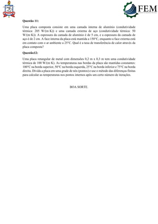 Questão 11:
Uma placa composta consiste em uma camada interna de alumínio (condutividade
térmica: 205 W/(m·K)) e uma camada externa de aço (condutividade térmica: 50
W/(m·K)). A espessura da camada de alumínio é de 5 cm, e a espessura da camada de
aço é de 2 cm. A face interna da placa está mantida a 150°C, enquanto a face externa está
em contato com o ar ambiente a 25°C. Qual é a taxa de transferência de calor através da
placa composta?
Questão12:
Uma placa retangular de metal com dimensões 0,2 m x 0,3 m tem uma condutividade
térmica de 100 W/(m·K). As temperaturas nas bordas da placa são mantidas constantes:
100°C na borda superior, 50°C na borda esquerda, 25°C na borda inferior e 75°C na borda
direita. Divida a placa em uma grade de nós (pontos) e use o método das diferenças finitas
para calcular as temperaturas nos pontos internos após um certo número de iterações.
BOA SORTE.
 