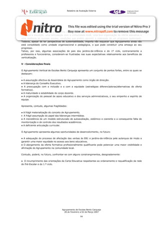 Relatório de Avaliação Externa




5.2. Sustentabilidade do progresso


O Agrupamento tem um corpo docente estável e empenhado, uma liderança mobilizadora, uma atitude de
abertura à inovação, uma articulação com a comunidade local, uma boa organização da oferta educativa e
uma melhoria do sucesso escolar, condições que podem garantir a realização de um progresso sustentado.
Todavia, apesar de ter perspectivas de sustentabilidade, importa não esquecer que Agrupamento ainda não
está consolidado como unidade organizacional e pedagógica, o que pode constituir uma ameaça ao seu
progresso.
Talvez, por isso, algumas associações de pais dos jardins-de-infância e do 1º ciclo, contrariamente a
professores e funcionários, consideram-se frustradas nas suas expectativas relativamente aos benefícios da
verticalização.


V - Considerações finais


O Agrupamento Vertical de Escolas Bento Carqueja apresenta um conjunto de pontos fortes, entre os quais se
destacam:
.
● A assumpção efectiva da Assembleia do Agrupamento como órgão de direcção.
● A liderança do Conselho Executivo.
● A preocupação com a inclusão e a com a equidade (estratégias diferenciadoras/alternativas de oferta
formativa).
● A maturidade e estabilidade do corpo docente.
● A organização do pessoal de apoio educativo e dos serviços administrativos, o seu empenho e espírito de
equipa.


Apresenta, contudo, algumas fragilidades:


● A frágil materialização do conceito de Agrupamento.
• A frágil assumpção do papel das lideranças intermédias.
● A inexistência de um modelo estruturado de autoavaliação, sistémico e coerente e a consequente falta de
monitorização e de controlo dos resultados académicos.
● A deficiente articulação curricular.


O Agrupamento apresenta algumas oportunidades de desenvolvimento, no futuro:


● A adequação do processo de afectação das verbas às EB1 e jardins-de-infância pela autarquia de modo a
garantir uma maior equidade no acesso aos bens educativos.
● O alargamento da oferta formativa profissionalmente qualificante pode potenciar uma maior visibilidade e
afirmação do Agrupamento na comunidade local.


Contudo, poderá, no futuro, confrontar-se com alguns constrangimentos, designadamente:


● O incumprimento das orientações da Carta Educativa respeitantes ao ordenamento e requalificação da rede
do Pré-Escolar e do 1.º ciclo.




                                         Agrupamento de Escolas Bento Carqueja
                                           28 de Fevereiro a 02 de Março 2007

                                                          11
 