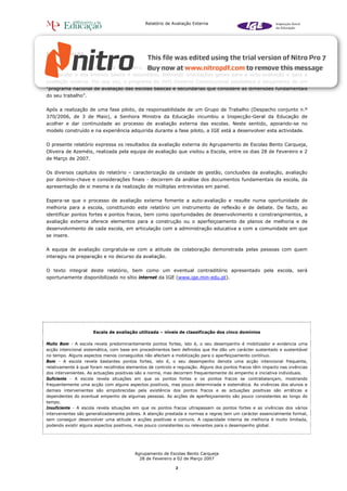 Relatório de Avaliação Externa




I - Introdução


A Lei n.º 31/2002, de 20 de Dezembro, aprovou o sistema de avaliação dos estabelecimentos de educação
pré-escolar e dos ensinos básico e secundário, definindo orientações gerais para a auto-avaliação e para a
avaliação externa. Por sua vez, o programa do XVII Governo Constitucional estabelece o lançamento de um
“programa nacional de avaliação das escolas básicas e secundárias que considere as dimensões fundamentais
do seu trabalho”.


Após a realização de uma fase piloto, da responsabilidade de um Grupo de Trabalho (Despacho conjunto n.º
370/2006, de 3 de Maio), a Senhora Ministra da Educação incumbiu a Inspecção-Geral da Educação de
acolher e dar continuidade ao processo de avaliação externa das escolas. Neste sentido, apoiando-se no
modelo construído e na experiência adquirida durante a fase piloto, a IGE está a desenvolver esta actividade.


O presente relatório expressa os resultados da avaliação externa do Agrupamento de Escolas Bento Carqueja,
Oliveira de Azeméis, realizada pela equipa de avaliação que visitou a Escola, entre os dias 28 de Fevereiro e 2
de Março de 2007.


Os diversos capítulos do relatório – caracterização da unidade de gestão, conclusões da avaliação, avaliação
por domínio-chave e considerações finais - decorrem da análise dos documentos fundamentais da escola, da
apresentação de si mesma e da realização de múltiplas entrevistas em painel.


Espera-se que o processo de avaliação externa fomente a auto-avaliação e resulte numa oportunidade de
melhoria para a escola, constituindo este relatório um instrumento de reflexão e de debate. De facto, ao
identificar pontos fortes e pontos fracos, bem como oportunidades de desenvolvimento e constrangimentos, a
avaliação externa oferece elementos para a construção ou o aperfeiçoamento de planos de melhoria e de
desenvolvimento de cada escola, em articulação com a administração educativa e com a comunidade em que
se insere.


A equipa de avaliação congratula-se com a atitude de colaboração demonstrada pelas pessoas com quem
interagiu na preparação e no decurso da avaliação.


O texto integral deste relatório, bem como um eventual contraditório apresentado pela escola, será
oportunamente disponibilizado no sítio internet da IGE (www.ige.min-edu.pt).




                      Escala de avaliação utilizada – níveis de classificação dos cinco domínios

Muito Bom - A escola revela predominantemente pontos fortes, isto é, o seu desempenho é mobilizador e evidencia uma
acção intencional sistemática, com base em procedimentos bem definidos que lhe dão um carácter sustentado e sustentável
no tempo. Alguns aspectos menos conseguidos não afectam a mobilização para o aperfeiçoamento contínuo.
Bom - A escola revela bastantes pontos fortes, isto é, o seu desempenho denota uma acção intencional frequente,
relativamente à qual foram recolhidos elementos de controlo e regulação. Alguns dos pontos fracos têm impacto nas vivências
dos intervenientes. As actuações positivas são a norma, mas decorrem frequentemente do empenho e iniciativa individuais.
Suficiente - A escola revela situações em que os pontos fortes e os pontos fracos se contrabalançam, mostrando
frequentemente uma acção com alguns aspectos positivos, mas pouco determinada e sistemática. As vivências dos alunos e
demais intervenientes são empobrecidas pela existência dos pontos fracos e as actuações positivas são erráticas e
dependentes do eventual empenho de algumas pessoas. As acções de aperfeiçoamento são pouco consistentes ao longo do
tempo.
Insuficiente - A escola revela situações em que os pontos fracos ultrapassam os pontos fortes e as vivências dos vários
intervenientes são generalizadamente pobres. A atenção prestada a normas e regras tem um carácter essencialmente formal,
sem conseguir desenvolver uma atitude e acções positivas e comuns. A capacidade interna de melhoria é muito limitada,
podendo existir alguns aspectos positivos, mas pouco consistentes ou relevantes para o desempenho global.




                                         Agrupamento de Escolas Bento Carqueja
                                           28 de Fevereiro a 02 de Março 2007

                                                            2
 