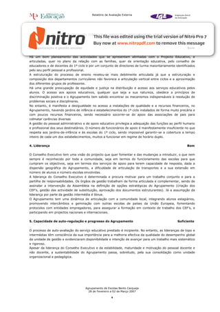 Relatório de Avaliação Externa




alternativos e de educação formação (CEF’s) para jovens fora da escolaridade obrigatória ou em risco de
abandono.


3. Organização e gestão escolar                                                                         Bom


Há um bom planeamento das actividades que se apresentam alinhadas com o Projecto Educativo, e
articuladas, quer no plano da relação com as famílias, quer da orientação educativa, pelo conselho de
educadores e de docentes do 1º ciclo e por um conjunto de directores de turma maioritariamente identificados
pelo seu perfil pessoal e profissional.
A estruturação do processo de ensino revelou-se mais debilmente articulada já que a estruturação e
composição dos departamentos curriculares não favorece a articulação vertical entre ciclos e a aproximação
dos diferentes grupos de professores.
Há uma grande preocupação de equidade e justiça na distribuição e acesso aos serviços educativos pelos
alunos. O acesso aos apoios educativos, qualquer que seja a sua natureza, obedece a princípios de
discriminação positiva e o Agrupamento tem sabido encontrar os mecanismos indispensáveis à resolução de
problemas sociais e disciplinares.
No entanto, é manifesta a desigualdade no acesso a instalações de qualidade e a recursos financeiros, no
Agrupamento, havendo jardins de infância e estabelecimentos do 1º ciclo instalados de forma muito precária e
com poucos recursos financeiros, sendo necessário socorrer-se do apoio das associações de pais para
colmatar carências diversas
A gestão do pessoal administrativo e de apoio educativo privilegia a adequação das funções ao perfil humano
e profissional dos seus destinatários. O número de funcionários de apoio é manifestamente insuficiente no que
respeita aos jardins-de-infância e às escolas do 1º ciclo, sendo impossível garantir-se a cobertura a tempo
inteiro de cada um dos estabelecimentos, muitos a funcionar em regime de horário duplo.


4. Liderança                                                                                           Bom


O Conselho Executivo tem uma visão do projecto que quer fomentar e das mudanças a introduzir, o que nem
sempre é reconhecido por toda a comunidade, seja em termos do funcionamento das escolas para que
cumpram os objectivos, seja em termos dos serviços de apoio para terem capacidade de resposta, dada a
dispersão geográfica do Agrupamento, a dificuldade de articulação de transportes e a sua extensão em
número de alunos e número escolas envolvidas.
A liderança do Conselho Executivo é determinada e procura motivar para um trabalho conjunto e para a
partilha de responsabilidades. Os órgãos de gestão trabalham de forma articulada e complementar, sendo de
assinalar a intervenção da Assembleia na definição de opções estratégicas do Agrupamento (criação dos
CEF’s, gestão das actividade de substituição, aprovação dos documentos estruturantes). Já a assumpção da
liderança por parte da gestão intermédia é ténue.
O Agrupamento tem uma dinâmica de articulação com a comunidade local, integrando alunos estagiários,
promovendo intercâmbios e geminação com outras escolas de países da União Europeia, fomentando
protocolos com entidades empregadores, para assegurar a formação em contexto de trabalho dos CEF’s, e
participando em projectos nacionais e internacionais.


5. Capacidade de auto-regulação e progresso do Agrupamento                                       Suficiente


O processo de auto-avaliação do serviço educativo prestado é incipiente. No entanto, as lideranças de topo e
intermédias têm consciência da sua importância para a melhoria efectiva da qualidade do desempenho global
da unidade de gestão e evidenciaram disponibilidade e intenção de avançar para um trabalho mais sistemático
e rigoroso.
Apesar da liderança do Conselho Executivo e da estabilidade, maturidade e motivação do pessoal docente e
não docente, a sustentabilidade do Agrupamento passa, sobretudo, pela sua consolidação como unidade
organizacional e pedagógica.




                                          Agrupamento de Escolas Bento Carqueja
                                            28 de Fevereiro a 02 de Março 2007

                                                            4
 