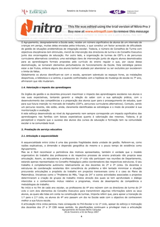 Relatório de Avaliação Externa




situações pontuais de indisciplina, que afectam algumas turmas/salas de aula e, por vezes, manifestações de
violência entre os alunos, na forma de pequenos furtos ou agressões.
O Agrupamento tem regras claras sobre comportamentos de segurança, de guarda de bens e valores dos
alunos (telemóveis, dinheiro e outros objectos) dadas a conhecer no início do ano a pais e alunos, mas nem
sempre os pais cooperam incentivando os filhos a cumpri-las.
O Agrupamento, designadamente a Escola sede, recebe um número significativo de alunos de um internato de
crianças em perigo, muitas delas enviadas pelos tribunais, o que constitui um factor acrescido de dificuldade
de gestão de situações problemáticas de integração escolar. Todavia, o número de Conselhos de Turma com
objectivos disciplinares tem diminuído, mercê da intervenção dos directores de turma e do Conselho Executivo
junto dos encarregados de educação. Por outro lado, a organização de turmas de CEF’s e de percursos
curriculares alternativos constituiu uma estratégia clara de intervenção junto de alguns alunos desmotivados
para as aprendizagens formais propostas pelo currículo do ensino regular e que, por causa dessa
desmotivação, se tornaram elementos perturbadores do funcionamento da Escola. Esta estratégia parece
estar a dar frutos, embora alguns dos alunos tenham acabado por abandonar ou ser excluídos por excederem
o limite de faltas.
Globalmente os alunos identificam-se com a escola, apreciam sobretudo os espaços livres, as instalações
desportivas, a biblioteca e a cantina, e quando confrontados com a hipótese de mudança de escola no 7º ano,
afirmaram que não mudariam.

1.4. Valorização e impacto das aprendizagens


Os órgãos de gestão e os docentes procuram maximizar o impacto das aprendizagens escolares nos alunos e
nas suas expectativas, tentando garantir a relação do saber com a sua aplicação prática, com o
desenvolvimento das competências e a preparação dos alunos quer para o prosseguimento de estudos, quer
para sua futura inserção no mercado de trabalho (CEF’s, percursos curriculares alternativos). Contudo, sendo
um percurso recente, não estão, ainda, claramente identificadas as estratégias e o modo de proceder à sua
monitorização e avaliação.
A este esforço desenvolvido ao nível do Agrupamento nem sempre corresponde um impacto significativo das
aprendizagens nas famílias com baixas expectativas quanto à valorização das mesmas. Todavia, é já
perceptível o impacto que o sucesso dos alunos dos cursos de educação e formação tem na comunidade
escolar e na comunidade local.

2. Prestação do serviço educativo


2.1. Articulação e sequencialidade


A sequencialidade entre ciclos é uma das grandes fragilidades desta unidade de gestão. Referem-se, como
razões explicativas, a dimensão e dispersão geográfica do mesmo e o pouco tempo de existência como
Agrupamento.
Mas se é fácil reconhecer a pertinência dos motivos apresentados, também é verdade que o modelo
organizativo do trabalho dos professores e do respectivo processo de ensino praticado não propicia essa
articulação. Assim, os educadores e professores do 1º ciclo não participam nas reuniões de Departamento,
estando apenas representados no Conselho Pedagógico pelos coordenadores das respectivas estruturas. O seu
trabalho é completamente autónomo relativamente ao dos docentes do 2º e 3º ciclos. Os docentes e
estruturas de coordenação existentes têm consciência do problema e têm tentado minimizar a situação
procurando articulações a propósito do trabalho em projectos transversais como é o caso do Plano da
Matemática. Iniciativas como o “Problema do Mês, “Jogo do 24” e outras actividades associadas a projectos
determinaram a criação de grupos de trabalho mistos através dos quais se tem aprofundado o diálogo
interciclos e o conhecimento mútuo relativo a programas, níveis de desempenho de competência e
metodologias de trabalho.
No início e no fim de cada ano escolar, os professores do 4º ano reúnem com os directores de turma do 2º
ciclo e com dois elementos do Conselho Executivo para transmitirem algumas informações sobre os seus
alunos, as quais são tidas em conta na constituição de turmas. Importa referir que, para apoiar a transição do
1.º para o 2.º ciclo, os alunos do 4º ano passam um dia na Escola sede com o objectivo de conhecerem
melhor a sua futura escola.
A articulação intra ciclos pareceu mais conseguida no Pré-Escolar e no 1º ciclo, apesar do esforço e motivação
dos docentes dos 2º e 3º CEB nesse sentido. As planificações continuam a privilegiar mais a articulação
                                     Agrupamento de Escolas Bento Carqueja
                                       28 de Fevereiro a 02 de Março 2007

                                                       6
 