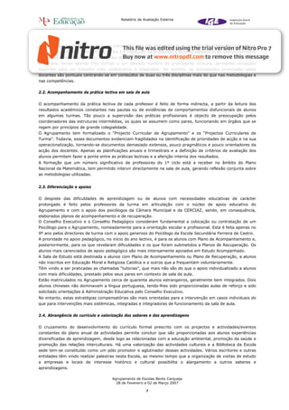 Relatório de Avaliação Externa




centrada nos conteúdos e menos nas competências e nas metodologias, o que dificulta o trabalho cooperativo
entre os docentes de uma mesma turma e a resolução de problemas e lacunas específicos de alunos concretos
e a consecução dos objectivos terminais de ciclo.
O 9º ano, tendo apenas três turmas e um elevado número de professores comuns, apresenta condições
especiais para um trabalho mais colaborativo e integrador. No entanto, as articulações procuradas pelos
docentes são pontuais centrando-se em conteúdos de duas ou três disciplinas mais do que nas metodologias e
nas competências.

2.2. Acompanhamento da prática lectiva em sala de aula


O acompanhamento da prática lectiva de cada professor é feito de forma indirecta, a partir da leitura dos
resultados académicos constantes nas pautas ou de evidências de comportamentos disfuncionais de alunos
em algumas turmas. Tão pouco a supervisão das práticas profissionais é objecto de preocupação pelos
coordenadores das estruturas intermédias, os quais se assumem como pares, funcionando em órgãos que se
regem por princípios de grande colegialidade.
O Agrupamento tem formalizado o “Projecto Curricular de Agrupamento” e os “Projectos Curriculares de
Turma”. Todavia, esses documentos evidenciam fragilidades na identificação de prioridades de acção e na sua
operacionalização, tornando-se documentos demasiado extensos, pouco pragmáticos e pouco orientadores da
acção dos docentes. Apenas as planificações anuais e trimestrais e a definição de critérios de avaliação dos
alunos permitem fazer a ponte entre as práticas lectivas e a aferição interna dos resultados.
A formação que um número significativo de professores do 1º ciclo está a receber no âmbito do Plano
Nacional da Matemática, tem permitido intervir directamente na sala de aula, gerando reflexão conjunta sobre
as metodologias utilizadas.


2.3. Diferenciação e apoios


O despiste das dificuldades de aprendizagem ou de alunos com necessidades educativas de carácter
prolongado é feito pelos professores da turma em articulação com o núcleo de apoio educativo do
Agrupamento e com o apoio dos psicólogos da Câmara Municipal e da CERCIAZ, sendo, em consequência,
elaborados planos de acompanhamento e de recuperação.
O Conselho Executivo e o Conselho Pedagógico consideram fundamental a colocação ou contratação de um
Psicólogo para o Agrupamento, nomeadamente para a orientação escolar e profissional. Esta é feita apenas no
9º ano pelos directores de turma com o apoio generoso do Psicólogo da Escola Secundária Ferreira de Castro.
A prioridade no apoio pedagógico, no início do ano lectivo, é para os alunos com Plano de Acompanhamento e,
posteriormente, para os que revelaram dificuldades e os que foram submetidos a Planos de Recuperação. Os
alunos mais carenciados de apoio pedagógico são mais intensamente apoiados em Estudo Acompanhado.
A Sala de Estudo está destinada a alunos com Plano de Acompanhamento ou Plano de Recuperação, a alunos
não inscritos em Educação Moral e Religiosa Católica e a outros que a frequentam voluntariamente.
Têm vindo a ser praticadas as chamadas “tutorias”, que mais não são do que o apoio individualizado a alunos
com mais dificuldades, prestado pelos seus pares em contexto de sala de aula.
Estão matriculados no Agrupamento cerca de quarenta alunos estrangeiros, geralmente bem integrados. Dois
alunos chineses não dominavam a língua portuguesa, tendo-lhes sido proporcionadas aulas de reforço e sido
solicitado orientações à Administração Educativa pelo Conselho Executivo.
No entanto, estas estratégias compensatórias são mais orientadas para a intervenção em casos individuais do
que para intervenções mais sistémicas, integradas e integradoras de funcionamento da sala de aula.


2.4. Abrangência do currículo e valorização dos saberes e das aprendizagens


O cruzamento do desenvolvimento do currículo formal prescrito com os projectos e actividades/eventos
constantes do plano anual de actividades permite concluir que são proporcionadas aos alunos experiências
diversificadas de aprendizagem, desde logo as relacionadas com a educação ambiental, promoção da saúde e
promoção das relações interculturais. Há uma valorização das actividades culturais e a Biblioteca da Escola
sede tem-se constituído como um pólo promotor e aglutinador dessas actividades. Vários escritores e outras
entidades têm vindo realizar palestras nesta Escola, ao mesmo tempo que a organização de visitas de estudo
a empresas e locais de interesse histórico e cultural possibilita o alargamento a outros saberes e
aprendizagens.

                                     Agrupamento de Escolas Bento Carqueja
                                       28 de Fevereiro a 02 de Março 2007

                                                        7
 