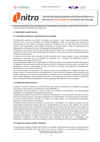 Relatório de Avaliação Externa




Apesar da existência de bons laboratórios na Escola sede, o desenvolvimento da curiosidade e da cultura
científica e a valorização do ensino experimental das ciências não parecem ser suficientemente valorizados
nem praticados, sendo evidente a ausência de uma estratégia que envolva todo o Agrupamento.
Os alunos do 1º ciclo têm acesso a actividades de enriquecimento curricular que, genericamente, funcionam
fora das escolas em virtude dos horários duplos e da exiguidade dos espaços. A sua implementação foi tardia
e muito desorganizada o que levou alguns pais e encarregados de educação a ter de matricular os filhos em
centros privados de actividades de tempos livres.


3. Organização e gestão escolar


3.1. Concepção, planeamento e desenvolvimento da actividade


O planeamento global do ano lectivo é realizado com cuidado e rigor, sendo assegurado pelo Conselho
Executivo com o apoio da Presidente do Conselho Pedagógico. Todas as orientações úteis relativas ao
funcionamento do ano escolar, documentos essenciais, formulários em uso estão disponíveis em armário
próprio e bem organizados, sendo também fornecidos em suporte digital a todos os Coordenadores de
Departamento, Directores de Turma e Coordenadores de Estabelecimento.
O arranque do ano lectivo inicia-se com reuniões de pais e alunos com o Conselho Executivo e com os
professores de cada turma, para apresentação dos objectivos centrais para esse ano e esclarecimento sobre
normas de conduta interna.
Ao longo do ano lectivo, são efectuadas reuniões ordinárias dos diversos órgãos e outras consideradas
necessárias e oportunas, como por exemplo as realizadas com a presença dos professores, alunos e
encarregados de educação de uma turma.
Existe preocupação especial com a organização do trabalho dos alunos: as disciplinas de Língua Portuguesa e
de Matemática são leccionadas preferencialmente de manhã e valorizam-se ainda as áreas curriculares não
disciplinares, havendo a preocupação da Área de Projecto se articular com projectos do Agrupamento,
nomeadamente com o Projecto Eco-Escola.
Há um vasto conjunto de actividades e de projectos, porém a sua articulação com o Projecto Educativo nem
sempre é clara. O Projecto Educativo do Agrupamento e o Plano Anual de Actividades (PAA) resultam de um
processo complexo de consulta aos Departamentos, Conselhos de Ano e Conselhos de Docentes coordenado
pelo Conselho Pedagógico. Cada estabelecimento tem o seu próprio PAA que procura articular-se localmente
com as actividades do PAA do Agrupamento, tendo a educação ambiental como linha orientadora.


3.2. Gestão dos recursos humanos


A gestão de recursos humanos é um ponto forte da organização do Agrupamento privilegiando a adequação
das funções ao perfil humano e profissional dos seus destinatários.
A distribuição de serviço docente é feita de acordo com princípios de continuidade e de sequencialidade
pedagógica e de adequação às características das turmas.
É dada atenção especial ao acolhimento e integração de professores novos nos primeiros dias do ano lectivo,
quer pelo Conselho Executivo, quer pelos coordenadores de departamento e de outras estruturas intermédias.
Os serviços administrativos funcionam em regime de espaço aberto, com atendimento personalizado,
aplicando o modelo de gestão de processos.
O pessoal de apoio rege-se por princípios que assentam na cooperação e no trabalho de equipa e as suas
preocupações fundamentais passam pelo bom acompanhamento dos alunos, pela vigilância dos recreios
(tarefa que não é fácil, dada a dimensão da área envolvente, na escola sede), pela defesa da boa imagem da
escola, especialmente junto dos pais e encarregados de educação a quem procuram apoiar em momentos de
maior tensão ou conflito. A limpeza e a manutenção dos equipamentos são outra preocupação que cumprem
com zelo. Tendo em conta a dispersão do Agrupamento e a dimensão da Escola sede, o pessoal auxiliar não é
o suficiente para garantir uma segurança mais eficaz e um melhor acompanhamento das crianças e jovens.
Anualmente, professores e demais funcionários fazem formação em áreas por si identificadas como
necessárias e disponíveis no plano de formação do Centro de Formação de Oliveira de Azeméis (CENFORAZ).


3.3. Gestão dos recursos materiais e financeiros


O financiamento atribuído à Escola sede revela-se insuficiente, não permitindo fazer face às necessidades de
manutenção de um edifício com quase vinte e cinco anos de existência e ao aumento de despesas que a
                                     Agrupamento de Escolas Bento Carqueja
                                       28 de Fevereiro a 02 de Março 2007

                                                        8
 