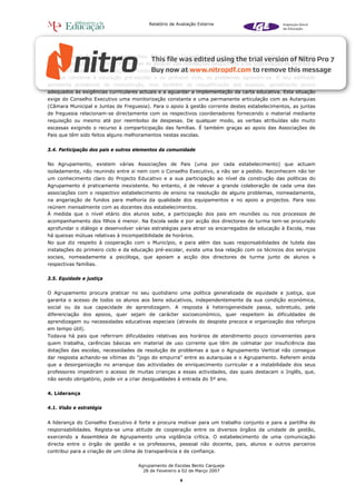 Relatório de Avaliação Externa




constituição do Agrupamento determinou. Para isso, o Conselho Executivo conta com as verbas do orçamento
de compensação em receita resultantes do aluguer das instalações desportivas e da organização de eventos e
outras actividades de angariação de fundos, como por exemplo sorteios.
No que concerne à educação pré-escolar e ao primeiro ciclo, os problemas agravam-se. O seu edificado
apresenta problemas de manutenção, mas também de requalificação dos espaços, geralmente pouco
adequados às exigências curriculares actuais e a aguardar a implementação da carta educativa. Esta situação
exige do Conselho Executivo uma monitorização constante e uma permanente articulação com as Autarquias
(Câmara Municipal e Juntas de Freguesia). Para o apoio à gestão corrente destes estabelecimentos, as juntas
de freguesia relacionam-se directamente com os respectivos coordenadores fornecendo o material mediante
requisição ou mesmo até por reembolso de despesas. De qualquer modo, as verbas atribuídas são muito
escassas exigindo o recurso à comparticipação das famílias. É também graças ao apoio das Associações de
Pais que têm sido feitos alguns melhoramentos nestas escolas.


3.4. Participação dos pais e outros elementos da comunidade


No Agrupamento, existem várias Associações de Pais (uma por cada estabelecimento) que actuam
isoladamente, não reunindo entre si nem com o Conselho Executivo, a não ser a pedido. Reconhecem não ter
um conhecimento claro do Projecto Educativo e a sua participação ao nível da construção das políticas do
Agrupamento é praticamente inexistente. No entanto, é de relevar a grande colaboração de cada uma das
associações com o respectivo estabelecimento de ensino na resolução de alguns problemas, nomeadamente,
na angariação de fundos para melhoria da qualidade dos equipamentos e no apoio a projectos. Para isso
reúnem mensalmente com as docentes dos estabelecimentos.
À medida que o nível etário dos alunos sobe, a participação dos pais em reuniões ou nos processos de
acompanhamento dos filhos é menor. Na Escola sede e por acção dos directores de turma tem-se procurado
aprofundar o diálogo e desenvolver várias estratégias para atrair os encarregados de educação à Escola, mas
há queixas mútuas relativas à incompatibilidade de horários.
No que diz respeito à cooperação com o Município, e para além das suas responsabilidades de tutela das
instalações do primeiro ciclo e da educação pré-escolar, existe uma boa relação com os técnicos dos serviços
sociais, nomeadamente a psicóloga, que apoiam a acção dos directores de turma junto de alunos e
respectivas famílias.


3.5. Equidade e justiça


O Agrupamento procura praticar no seu quotidiano uma política generalizada de equidade e justiça, que
garanta o acesso de todos os alunos aos bens educativos, independentemente da sua condição económica,
social ou da sua capacidade de aprendizagem. A resposta à heterogeneidade passa, sobretudo, pela
diferenciação dos apoios, quer sejam de carácter socioeconómico, quer respeitem às dificuldades de
aprendizagem ou necessidades educativas especiais (através do despiste precoce e organização dos reforços
em tempo útil).
Todavia há pais que referiram dificuldades relativas aos horários de atendimento pouco convenientes para
quem trabalha, carências básicas em material de uso corrente que têm de colmatar por insuficiência das
dotações das escolas, necessidades de resolução de problemas a que o Agrupamento Vertical não consegue
dar resposta achando-se vítimas do “jogo do empurra” entre as autarquias e o Agrupamento. Referem ainda
que a desorganização no arranque das actividades de enriquecimento curricular e a instabilidade dos seus
professores impediram o acesso de muitas crianças a essas actividades, das quais destacam o Inglês, que,
não sendo obrigatório, pode vir a criar desigualdades à entrada do 5º ano.


4. Liderança


4.1. Visão e estratégia


A liderança do Conselho Executivo é forte e procura motivar para um trabalho conjunto e para a partilha de
responsabilidades. Regista-se uma atitude de cooperação entre os diversos órgãos da unidade de gestão,
exercendo a Assembleia de Agrupamento uma vigilância crítica. O estabelecimento de uma comunicação
directa entre o órgão de gestão e os professores, pessoal não docente, pais, alunos e outros parceiros
contribui para a criação de um clima de transparência e de confiança.

                                     Agrupamento de Escolas Bento Carqueja
                                       28 de Fevereiro a 02 de Março 2007

                                                       9
 