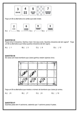 Faça um X na alternativa do cartão que está virado.
A) ( ) B) ( ) C) ( ) D) ( )
QUESTÃO 05
Paulo tinha 9 chaveiros. Ganhou mais 3 de seus avós. Quantos chaveiros ele tem agora? Faça
um X na alternativa que indica quantos chaveiros ele tem agora.
A) ( ) 1 B) ( ) 3 C) ( ) 9 D) ( ) 12
QUESTÃO 06
Da caixa com doze bombons que Joana ganhou restam apenas cinco.
Faça um X na alternativa que mostra o número de bombons que Joana já comeu.
A) ( ) 5 B) ( ) 7 C) ( ) 9 D) ( ) 12
QUESTÃO 07
Quantas patas tem 4 cachorros, sabendo que 1 cachorro possui 4 patas.
 