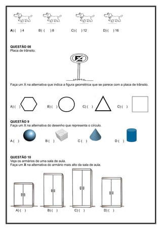 A) ( ) 4 B) ( ) 8 C) ( ) 12 D) ( ) 16
QUESTÃO 08
Placa de trânsito.
Faça um X na alternativa que indica a figura geométrica que se parece com a placa de trânsito.
A) ( ) B) ( ) C) ( ) C) ( )
QUESTÃO 9
Faça um X na alternativa do desenho que representa o círculo.
A ( ) B ( ) C ( ) D ( )
QUESTÃO 10
Veja os armários de uma sala de aula.
Faça um X na alternativa do armário mais alto da sala de aula.
A) ( ) B) ( ) C) ( ) D) ( )
 