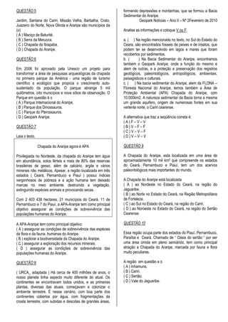 QUESTÃO 5                                                     formando depressões e montanhas, que se formou a Bacia
                                                              Sedimentar do Araripe.
Jardim, Santana do Cariri, Missão Velha, Barbalha, Crato,              Geopark Noticias – Ano II – Nº 2Fevereiro de 2010
Juazeiro do Norte, Nova Olinda e Araripe são municípios da
(o)                                                           Analise as informações e coloque V ou F.
( A ) Maciço de Baturité.
( B ) Serra da Meruoca.                                       a. ( ) Na região mencionada no texto, no Sul do Estado do
( C ) Chapada da Ibiapaba.                                    Ceara, são encontrados fosseis de peixes e de insetos, que
( D ) Chapada do Araripe.                                     podem ter se desenvolvido em lagos e mares que foram
                                                              recobertos por sedimentos.
QUESTÃO 6                                                     b. (      ) Na Bacia Sedimentar do Araripe, encontramos
                                                              também o Geopark Araripe, onde a função do mesmo e
Em 2006 foi aprovado pela Unesco um projeto para              alem de outras, e a proteção e preservação dos registros
transformar a área de pesquisas arqueológicas da chapada      geológicos, paleontológicos, antropológicos, ambientais,
no primeiro parque da América - uma região de turismo         paisagísticos e culturais.
científico e ecológico que propicia o crescimento auto-       c. ( ) Na bacia sedimentar do Araripe, alem da FLONA –
sustentado da população. O parque abrange 5 mil               Floresta Nacional do Araripe, temos também a Área de
quilômetros, oito municípios e nove sítios de observação. O   Proteção Ambiental (APA) Chapada do Araripe, com
Parque em questão é o                                         10.000km2. A natureza sedimentar da Bacia torna a mesma
( A ) Parque Internacional do Araripe.                        um grande aquifero, origem de numerosas fontes em sua
( B ) Parque dos Dinossauros.                                 vertente norte, o Cariri cearense.
( C ) Parque do Pterossauros.
( D ) Geopark Araripe.                                        A alternativa que traz a seqüência correta é:
                                                              (A)F–V–V
QUESTÃO 7                                                     (B)V–F–F
                                                              (C)V–V–F
Leia o texto.                                                 (D)V–V–V

                Chapada do Araripe agora é APA                QUESTÃO 9

Privilegiada no Nordeste, da chapada do Araripe tem água      A Chapada do Araripe, esta localizada em uma área de
em abundância, solos férteis e mais de 80% das reservas       aproximadamente 10 mil km² que compreende os estados
brasileiras de gesso, além de calcário, argila e vários       do Ceará, Pernambuco e Piauí, tem um dos acervos
minerais não metálicos. Apesar, a região localizada em três   paleontológicos mais importantes do mundo.
estados ( Ceará, Pernambuco e Piauí ) possui índices
vergonhosos de pobreza e a ação humana tem deixado            A Chapada do Araripe está localizada
marcas no meio ambiente, destruindo a vegetação,              ( A ) ao Nordeste no Estado do Ceará, na região do
extinguindo espécies animais e provocando secas.              Jaguaribe.
                                                              ( B ) ao Norte no Estado do Ceará, na Região Metropolitana
Com 2 403 438 hectares, 21 municípios do Ceará, 11 de         de Fortaleza.
Pernambuco e 7 do Piauí, a APA-Araripe tem como principal     ( C ) ao Sul no Estado do Ceará, na região do Cariri.
objetivo assegurar as condições de sobrevivência das          ( D ) ao Noroeste no Estado do Ceará, na região do Sertão
populações humanas do Araripe.                                Cearense.

A APA-Araripe tem como principal objetivo:                    QUESTÃO 10
( A ) assegurar as condições de sobrevivência das espécies
da flora e da fauna. humanas do Araripe.                      Essa região ocupa parte dos estados do Piauí, Pernambuco,
( B ) explorar a biodiversidade da Chapada do Araripe.        Paraíba e Ceará. Chamado de “ Oásis do sertão “ por ser
( C ) assegurar a exploração dos recursos minerais.           uma área úmida em pleno semiárido, tem como principal
( D ) assegurar as condições de sobrevivência das             atração a Chapada do Araripe, marcada por fauna e flora
populações humanas do Araripe.                                muito peculiares.

QUESTÃO 8                                                     A região em questão e o
                                                              ( A ) Inhamuns.
( URCA_ adaptada ) Há cerca de 400 milhões de anos, o         ( B ) Cariri.
nosso planeta tinha aspecto muito diferente do atual. Os      ( C ) Sertão.
continentes se encontravam todos unidos, e as primeiras       ( D ) Vale do Jaguaribe.
plantas, diversas das atuais, começavam a colonizar o
ambiente terrestre. É nesse cenário, com boa parte dos
continentes cobertos por água, com fragmentações da
crosta terrestre, com subidas e descidas de grandes áreas,
 