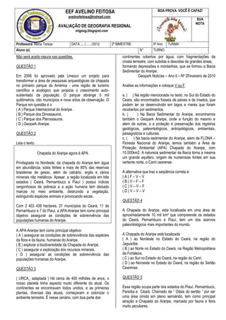 EEF AVELINO FEITOSA                                         BOA PROVA. VOCÊ É CAPAZ!
                                  avelinofeitosa@hotmail.com
                                                                                                                      SUA
                                                                                                                     NOTA
                            AVALIAÇÃO DE GEOGRAFIA REGIONAL
                                       mtgeog.blogspot.com


Professora: Maria Tereza            DATA....../......./2012    2º BIMESTRE               9º Ano    TURMA
Aluno (a):                                                                      N°       TURNO
Não será aceito rasura nas questões.                                 continentes cobertos por água, com fragmentações da
                                                                     crosta terrestre, com subidas e descidas de grandes áreas,
QUESTÃO 1                                                            formando depressões e montanhas, que se formou a Bacia
                                                                     Sedimentar do Araripe.
Em 2006 foi aprovado pela Unesco um projeto para                                Geopark Noticias – Ano II – Nº 2Fevereiro de 2010
transformar a área de pesquisas arqueológicas da chapada
no primeiro parque da América - uma região de turismo                Analise as informações e coloque V ou F.
científico e ecológico que propicia o crescimento auto-
sustentado da população. O parque abrange 5 mil                      a. ( ) Na região mencionada no texto, no Sul do Estado do
quilômetros, oito municípios e nove sítios de observação. O          Ceara, são encontrados fosseis de peixes e de insetos, que
Parque em questão é o                                                podem ter se desenvolvido em lagos e mares que foram
( A ) Parque Internacional do Araripe.                               recobertos por sedimentos.
( B ) Parque dos Dinossauros.                                        b. (      ) Na Bacia Sedimentar do Araripe, encontramos
( C ) Parque dos Pterossauros.                                       também o Geopark Araripe, onde a função do mesmo e
( D ) Geopark Araripe.                                               alem de outras, e a proteção e preservação dos registros
                                                                     geológicos, paleontológicos, antropológicos, ambientais,
QUESTÃO 2                                                            paisagísticos e culturais.
                                                                     c. ( ) Na bacia sedimentar do Araripe, alem da FLONA –
Leia o texto.                                                        Floresta Nacional do Araripe, temos também a Área de
                                                                     Proteção Ambiental (APA) Chapada do Araripe, com
                Chapada do Araripe agora é APA                       10.000km2. A natureza sedimentar da Bacia torna a mesma
                                                                     um grande aquifero, origem de numerosas fontes em sua
Privilegiada no Nordeste, da chapada do Araripe tem água             vertente norte, o Cariri cearense.
em abundância, solos férteis e mais de 80% das reservas
brasileiras de gesso, além de calcário, argila e vários              A alternativa que traz a seqüência correta é:
minerais não metálicos. Apesar, a região localizada em três          (A)F–V–V
estados ( Ceará, Pernambuco e Piauí ) possui índices                 (B)V–F–F
vergonhosos de pobreza e a ação humana tem deixado                   (C)V–V–F
marcas no meio ambiente, destruindo a vegetação,                     (D)V–V–V
extinguindo espécies animais e provocando secas.
                                                                     QUESTÃO 4
Com 2 403 438 hectares, 21 municípios do Ceará, 11 de
Pernambuco e 7 do Piauí, a APA-Araripe tem como principal            A Chapada do Araripe, esta localizada em uma área de
objetivo assegurar as condições de sobrevivência das                 aproximadamente 10 mil km² que compreende os estados
populações humanas do Araripe.                                       do Ceará, Pernambuco e Piauí, tem um dos acervos
                                                                     paleontológicos mais importantes do mundo.
A APA-Araripe tem como principal objetivo:
( A ) assegurar as condições de sobrevivência das espécies           A Chapada do Araripe está localizada
da flora e da fauna. humanas do Araripe.                             ( A ) ao Nordeste no Estado do Ceará, na região do
( B ) explorar a biodiversidade da Chapada do Araripe.               Jaguaribe.
( C ) assegurar a exploração dos recursos minerais.                  ( B ) ao Norte no Estado do Ceará, na Região Metropolitana
( D ) assegurar as condições de sobrevivência das                    de Fortaleza.
populações humanas do Araripe.                                       ( C ) ao Sul no Estado do Ceará, na região do Cariri.
                                                                     ( D ) ao Noroeste no Estado do Ceará, na região do Sertão
QUESTÃO 3                                                            Cearense.

( URCA_ adaptada ) Há cerca de 400 milhões de anos, o                QUESTÃO 5
nosso planeta tinha aspecto muito diferente do atual. Os
continentes se encontravam todos unidos, e as primeiras              Essa região ocupa parte dos estados do Piauí, Pernambuco,
plantas, diversas das atuais, começavam a colonizar o                Paraíba e Ceará. Chamado de “ Oásis do sertão “ por ser
ambiente terrestre. É nesse cenário, com boa parte dos               uma área úmida em pleno semiárido, tem como principal
                                                                     atração a Chapada do Araripe, marcada por fauna e flora
                                                                     muito peculiares.
 