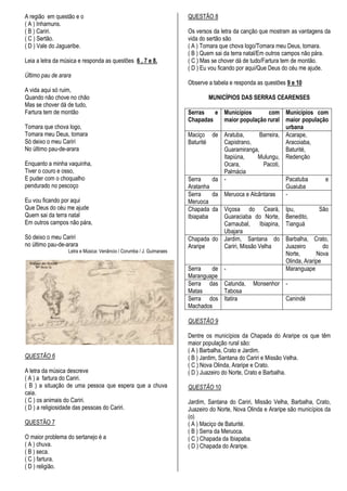 A região em questão e o                                               QUESTÃO 8
( A ) Inhamuns.
( B ) Cariri.                                                         Os versos da letra da canção que mostram as vantagens da
( C ) Sertão.                                                         vida do sertão são
( D ) Vale do Jaguaribe.                                              ( A ) Tomara que chova logo/Tomara meu Deus, tomara.
                                                                      ( B ) Quem sai da terra natal/Em outros campos não pára.
Leia a letra da música e responda as questões 6 , 7 e 8.              ( C ) Mas se chover dá de tudo/Fartura tem de montão.
                                                                      ( D ) Eu vou ficando por aqui/Que Deus do céu me ajude.
Último pau de arara
                                                                      Observe a tabela e responda as questões 9 e 10
A vida aqui só ruim,
Quando não chove no chão                                                      MUNICÍPIOS DAS SERRAS CEARENSES
Mas se chover dá de tudo,
Fartura tem de montão                                                 Serras    e Municípios         com Municípios com
                                                                      Chapadas    maior população rural maior população
Tomara que chova logo,                                                                                     urbana
Tomara meu Deus, tomara                                               Maciço de Aratuba,         Barreira, Acarape,
Só deixo o meu Cariri                                                 Baturité    Capistrano,              Aracoiaba,
No último pau-de-arara                                                            Guaramiranga,            Baturité,
                                                                                  Itapiúna,      Mulungu, Redenção
Enquanto a minha vaquinha,                                                        Ocara,           Pacoti,
Tiver o couro e osso,                                                             Palmácia
E puder com o choqualho                                               Serra    da -                        Pacatuba         e
pendurado no pescoço                                                  Aratanha                             Guaiuba
                                                                      Serra    da Meruoca e Alcântaras     -
Eu vou ficando por aqui                                               Meruoca
Que Deus do céu me ajude                                              Chapada da Viçosa do Ceará, Ipu,                   São
Quem sai da terra natal                                               Ibiapaba    Guaraciaba do Norte, Benedito,
Em outros campos não pára,                                                        Carnaubal, Ibiapina, Tianguá
                                                                                  Ubajara
Só deixo o meu Cariri                                                 Chapada do Jardim, Santana do Barbalha, Crato,
no último pau-de-arara                                                Araripe     Cariri, Missão Velha     Juazeiro        do
                  Letra e Música: Venâncio / Corumba / J. Guimaraes
                                                                                                           Norte,       Nova
                                                                                                           Olinda, Araripe
                                                                      Serra    de -                        Maranguape
                                                                      Maranguape
                                                                      Serra das Catunda, Monsenhor -
                                                                      Matas       Tabosa
                                                                      Serra dos Itatira                    Canindé
                                                                      Machados

                                                                      QUESTÃO 9

                                                                      Dentre os municípios da Chapada do Araripe os que têm
                                                                      maior população rural são:
                                                                      ( A ) Barbalha, Crato e Jardim.
QUESTÃO 6                                                             ( B ) Jardim, Santana do Cariri e Missão Velha.
                                                                      ( C ) Nova Olinda, Araripe e Crato.
A letra da música descreve                                            ( D ) Juazeiro do Norte, Crato e Barbalha.
( A ) a fartura do Cariri.
( B ) a situação de uma pessoa que espera que a chuva                 QUESTÃO 10
caia.
( C ) os animais do Cariri.                                           Jardim, Santana do Cariri, Missão Velha, Barbalha, Crato,
( D ) a religiosidade das pessoas do Cariri.                          Juazeiro do Norte, Nova Olinda e Araripe são municípios da
                                                                      (o)
QUESTÃO 7                                                             ( A ) Maciço de Baturité.
                                                                      ( B ) Serra da Meruoca.
O maior problema do sertanejo é a                                     ( C ) Chapada da Ibiapaba.
( A ) chuva.                                                          ( D ) Chapada do Araripe.
( B ) seca.
( C ) fartura.
( D ) religião.
 
