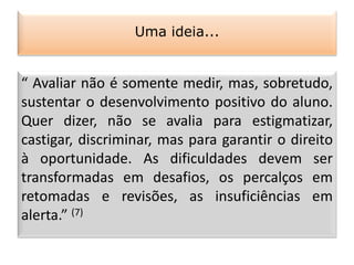 “ Avaliar não é somente medir, mas, sobretudo,
sustentar o desenvolvimento positivo do aluno.
Quer dizer, não se avalia para estigmatizar,
castigar, discriminar, mas para garantir o direito
à oportunidade. As dificuldades devem ser
transformadas em desafios, os percalços em
retomadas e revisões, as insuficiências em
alerta.” (7)
Uma ideia...
 