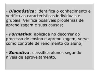 - Diagnóstica: identifica o conhecimento e
verifica as características individuais e
grupais. Verifica possíveis problemas de
aprendizagem e suas causas;
- Formativa: aplicada no decorrer do
processo de ensino e aprendizagem, serve
como controle de rendimento do aluno;
- Somativa: classifica alunos segundo
níveis de aproveitamento.
 