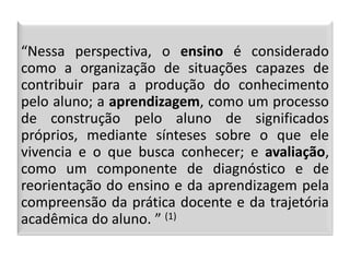 “Nessa perspectiva, o ensino é considerado
como a organização de situações capazes de
contribuir para a produção do conhecimento
pelo aluno; a aprendizagem, como um processo
de construção pelo aluno de significados
próprios, mediante sínteses sobre o que ele
vivencia e o que busca conhecer; e avaliação,
como um componente de diagnóstico e de
reorientação do ensino e da aprendizagem pela
compreensão da prática docente e da trajetória
acadêmica do aluno. ” (1)
 