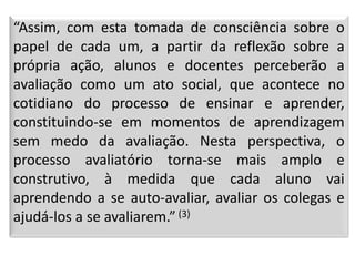 “Assim, com esta tomada de consciência sobre o
papel de cada um, a partir da reflexão sobre a
própria ação, alunos e docentes perceberão a
avaliação como um ato social, que acontece no
cotidiano do processo de ensinar e aprender,
constituindo-se em momentos de aprendizagem
sem medo da avaliação. Nesta perspectiva, o
processo avaliatório torna-se mais amplo e
construtivo, à medida que cada aluno vai
aprendendo a se auto-avaliar, avaliar os colegas e
ajudá-los a se avaliarem.” (3)
 
