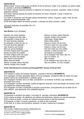 QUESTÃO 08
Relacionando “Chuva pode piorar em Minas no fim de semana” (texto I) ao conteúdo do cartum (texto
II), assinale a afirmativa CORRETA.
A) O texto I aborda aspectos positivos e negativos do excesso de chuva, enquanto o texto II aborda
aspectos positivos.
B) O texto I aborda apenas as causas do excesso de chuva, enquanto o texto II aborda as
consequências.
C) O texto II apresenta uma situação predominantemente urbana, enquanto o texto I trata de uma
situação predominantemente rural.
D) Os dois textos tratam do mesmo assunto, o excesso de chuva durante o verão.
Leia para responder às questões 09 e 10.
TEXTO III
Asa Branca (Luiz Gonzaga)
Quando oiei a terra ardendo
Qual a fogueira de São João
Eu perguntei a Deus do céu, ai
Por que tamanha judiação
Eu perguntei a Deus do céu, ai
Por que tamanha judiação
Que braseiro, que fornaia
Nem um pé de prantação
Por farta d'água perdi meu gado
Morreu de sede meu alazão
Por farta d'água perdi meu gado
Morreu de sede meu alazão
Inté mesmo a asa branca
Bateu asas do sertão
Intonce eu disse, adeus Rosinha
Guarda contigo meu coração
Intonce eu disse, adeus Rosinha
Guarda contigo meu coração
Hoje longe, muitas légua
Numa triste solidão
Espero a chuva cair de novo
Pra mim vortar pro meu sertão
Espero a chuva cair de novo
Pra mim vortar pro meu sertão
Quando o verde dos teus óio
Se espaiar na prantação
Eu te asseguro não chore não, viu
Que eu vortarei, viu
Meu coração
Eu te asseguro não chore não, viu
Que eu vortarei, viu meu coração
Fonte: http://letras.terra.com.br/Luiz-Gonzaga/47081/. Acesso em 05 jan 2012.
QUESTÃO 09
Com relação à noção de variação linguística, assinale a afirmativa INCORRETA.
A) A linguagem do texto apresenta alguns erros de português, denotando falta de cultura do autor,
embora possa ser compreendido o contexto geral.
B) A linguagem do texto recria um falar característico do nordeste do Brasil, cuja realidade é
abordada como tema.
C) A linguagem do texto apresenta a grafia de algumas palavras como reprodução da maneira como
são faladas em determinada região.
D) A linguagem do texto é adequada à situação comunicativa, principalmente por se tratar de um
texto artístico, que representa uma realidade regional.
QUESTÃO 10
Comparando a temática dos textos I à do texto III, assinale a afirmativa INCORRETA.
A) Em ambos os textos, há referência aos efeitos dos fenômenos naturais na vida das pessoas.
B) Em ambos os textos, a chuva em excesso provoca danos à vida das pessoas.
C) Enquanto no texto I a chuva é excessiva, no texto III ela é escassa.
D) No texto III a chuva seria benéfica, enquanto no texto I espera-se a estiagem.
QUESTÃO 10
Dê a função sintática dos termos destacados em:
a) Derrubaram a casa contra minha vontade.
b) Chegaram agora de Marília todos os poetas.
c) Não concordo mesmo com isso.
d) Ouvi o trovão e vi a chuva copiosa. e) Jamais acreditarei em fantasmas.
 