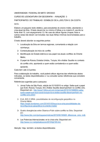 UNIVERSIDADE FEDERAL DE MATO GROSSO
CURSO DE LICENCIATURA EM GEOGRAFIA – AVALIAÇÃO 3
PARTICIPANTES DO TRABALHO: DOMSILOS DE A.,JOELTON G. DA COSTA
DATA:
Elabore um pequeno texto didático, para estudantes do ensino médio, abordando a
crise atual da Síria. O texto deverá ter no mínimo 2 folhas e no máximo 5, escrito na
fonte Arial 12, com espaçamento 1,5. No caso de utilizar figuras (mapas, fotos e
outros) estas não devem ser incluídas nas duas folhas mínimas recomendadas para o
trabalho.
O texto deverá abordar os seguintes pontos:
1- Localização da Síria em termos regionais, comentando a relação com
vizinhança;
2- Contextualização do início do conflito
3- Identificação do Estado islâmico e seu papel nos atuais conflitos do Oriente
Médio;
4- O papel da Rússia, Estados Unidos, Turquia, Irã e Arábia Saudita no contexto
do conflito sírio, apontando a quem estão combatendo e a quem estão
apoiando.
Cada item vale 2,5 pontos.
Para a elaboração do trabalho, você poderá utilizar algumas das referências abaixo
indicadas, os textos disponibilizados e / ou consultar outras referências que considere
conveniente.
Referências sugeridas para a pesquisa:
1- Jornal Folha de São Paulo, edição de 01/10/2015 no artigo: Saiba qual o papel
que EUA, Rússia, Turquia, Irã e Arábia Saudita desempenham no conflito sírio.
Disponível em: http://www1.folha.uol.com.br/asmais/2015/10/1688852-saiba-
qual-o-papel-que-eua-russia-turquia-ira-e-arabia-saudita-desempenham-no-
conflito-sirio.shtml
2- EUA, IRÃ E SÍRIA: possibilidades de reconfiguração geopolítica no
Oriente Médio
https://isape.wordpress.com/2014/01/03/eua-ira-e-siria-possibilidades-de-
reconfiguracao-geopolitica-no-oriente-medio/
3- Quatro divergências entre Obama e Putin sobre conflito na Síria. Disponível
em:
http://www.bbc.com/portuguese/noticias/2015/09/150928_diferencas_siria_mdb
4- Las Potencias Internacionales en la crisis síria. Disponível em:
http://www.rcci.net/globalizacion/2015/fg2185.htm
Atenção: Veja, também, os textos disponibilizados
 