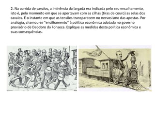 2. Na corrida de cavalos, a iminência da largada era indicada pelo seu encalhamento,
isto é, pelo momento em que se apertavam com as cilhas (tiras de couro) as selas dos
cavalos. É o instante em que as tensões transparecem no nervosismo das apostas. Por
analogia, chamou-se "encilhamento" à política econômica adotada no governo
provisório de Deodoro da Fonseca. Explique as medidas desta política econômica e
suas consequências.
 