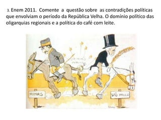 3. Enem 2011. Comente a questão sobre as contradições políticas
que envolviam o período da República Velha. O domínio político das
oligarquias regionais e a política do café com leite.
 