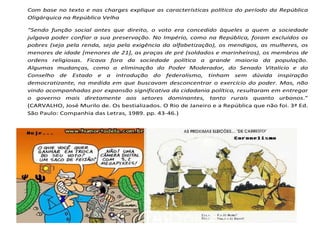 Com base no texto e nas charges explique as características política do período da República
Oligárquica na República Velha
“Sendo função social antes que direito, o voto era concedido àqueles a quem a sociedade
julgava poder confiar a sua preservação. No Império, como na República, foram excluídos os
pobres (seja pela renda, seja pela exigência da alfabetização), os mendigos, as mulheres, os
menores de idade [menores de 21], as praças de pré (soldados e marinheiros), os membros de
ordens religiosas. Ficava fora da sociedade política a grande maioria da população.
Algumas mudanças, como a eliminação do Poder Moderador, do Senado Vitalício e do
Conselho de Estado e a introdução do federalismo, tinham sem dúvida inspiração
democratizante, na medida em que buscavam desconcentrar o exercício do poder. Mas, não
vindo acompanhadas por expansão significativa da cidadania política, resultaram em entregar
o governo mais diretamente aos setores dominantes, tanto rurais quanto urbanos.”
(CARVALHO, José Murilo de. Os bestializados. O Rio de Janeiro e a República que não foi. 3ª Ed.
São Paulo: Companhia das Letras, 1989. pp. 43-46.)
 