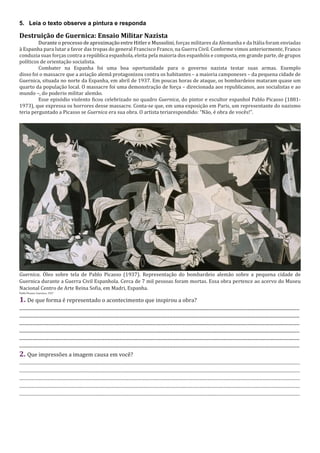 5. Leia o texto observe a pintura e responda
Destruição de Guernica: Ensaio Militar Nazista
Durante o processo de aproximação entre Hitler e Mussolini, forças militares da Alemanha e da Itália foram enviadas
à Espanha para lutar a favor das tropas do general Francisco Franco, na Guerra Civil. Conforme vimos anteriormente, Franco
conduzia suas forças contra a república espanhola, eleita pela maioria dos espanhóis e composta, em grande parte, de grupos
políticos de orientação socialista.
Combater na Espanha foi uma boa oportunidade para o governo nazista testar suas armas. Exemplo
disso foi o massacre que a aviação alemã protagonizou contra os habitantes – a maioria camponeses – da pequena cidade de
Guernica, situada no norte da Espanha, em abril de 1937. Em poucas horas de ataque, os bombardeios mataram quase um
quarto da população local. O massacre foi uma demonstração de força – direcionada aos republicanos, aos socialistas e ao
mundo –, do poderio militar alemão.
Esse episódio violento ficou celebrizado no quadro Guernica, do pintor e escultor espanhol Pablo Picasso (1881-
1973), que expressa os horrores desse massacre. Conta-se que, em uma exposição em Paris, um representante do nazismo
teria perguntado a Picasso se Guernica era sua obra. O artista teriarespondido: “Não, é obra de vocês!”.
Guernica. Óleo sobre tela de Pablo Picasso (1937). Representação do bombardeio alemão sobre a pequena cidade de
Guernica durante a Guerra Civil Espanhola. Cerca de 7 mil pessoas foram mortas. Essa obra pertence ao acervo do Museu
Nacional Centro de Arte Reina Sofia, em Madri, Espanha.
Pablo Picasso. Guernica. 1937
1. De que forma é representado o acontecimento que inspirou a obra?
.......................................................................................................................................................................................................................................
.......................................................................................................................................................................................................................................
.......................................................................................................................................................................................................................................
.......................................................................................................................................................................................................................................
.......................................................................................................................................................................................................................................
.......................................................................................................................................................................................................................................
2. Que impressões a imagem causa em você?
............................................................................................................................................................................................
............................................................................................................................................................................................
............................................................................................................................................................................................
............................................................................................................................................................................................
............................................................................................................................................................................................
 