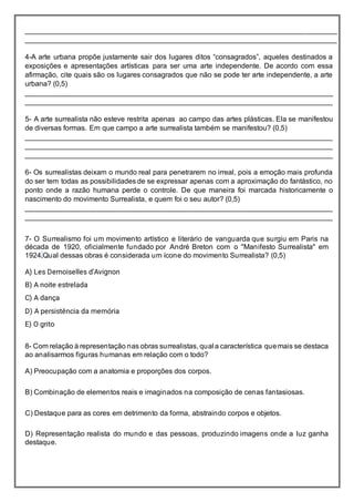 ______________________________________________________________________________
______________________________________________________________________________
4-A arte urbana propõe justamente sair dos lugares ditos “consagrados”, aqueles destinados a
exposições e apresentações artísticas para ser uma arte independente. De acordo com essa
afirmação, cite quais são os lugares consagrados que não se pode ter arte independente, a arte
urbana? (0,5)
_____________________________________________________________________________
_____________________________________________________________________________
5- A arte surrealista não esteve restrita apenas ao campo das artes plásticas. Ela se manifestou
de diversas formas. Em que campo a arte surrealista também se manifestou? (0,5)
_____________________________________________________________________________
_____________________________________________________________________________
_____________________________________________________________________________
6- Os surrealistas deixam o mundo real para penetrarem no irreal, pois a emoção mais profunda
do ser tem todas as possibilidades de se expressar apenas com a aproximação do fantástico, no
ponto onde a razão humana perde o controle. De que maneira foi marcada historicamente o
nascimento do movimento Surrealista, e quem foi o seu autor? (0,5)
_____________________________________________________________________________
_____________________________________________________________________________
7- O Surrealismo foi um movimento artístico e literário de vanguarda que surgiu em Paris na
década de 1920, oficialmente fundado por André Breton com o "Manifesto Surrealista" em
1924.Qual dessas obras é considerada um ícone do movimento Surrealista? (0,5)
A) Les Demoiselles dʼAvignon
B) A noite estrelada
C) A dança
D) A persistência da memória
E) O grito
8- Com relação à representação nas obras surrealistas, qual a característica quemais se destaca
ao analisarmos figuras humanas em relação com o todo?
A) Preocupação com a anatomia e proporções dos corpos.
B) Combinação de elementos reais e imaginados na composição de cenas fantasiosas.
C) Destaque para as cores em detrimento da forma, abstraindo corpos e objetos.
D) Representação realista do mundo e das pessoas, produzindo imagens onde a luz ganha
destaque.
 